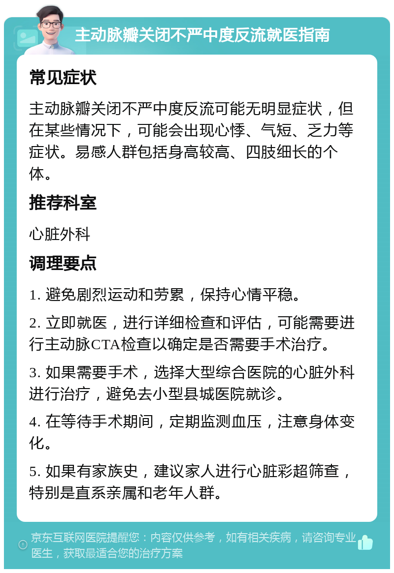 主动脉瓣关闭不严中度反流就医指南 常见症状 主动脉瓣关闭不严中度反流可能无明显症状，但在某些情况下，可能会出现心悸、气短、乏力等症状。易感人群包括身高较高、四肢细长的个体。 推荐科室 心脏外科 调理要点 1. 避免剧烈运动和劳累，保持心情平稳。 2. 立即就医，进行详细检查和评估，可能需要进行主动脉CTA检查以确定是否需要手术治疗。 3. 如果需要手术，选择大型综合医院的心脏外科进行治疗，避免去小型县城医院就诊。 4. 在等待手术期间，定期监测血压，注意身体变化。 5. 如果有家族史，建议家人进行心脏彩超筛查，特别是直系亲属和老年人群。