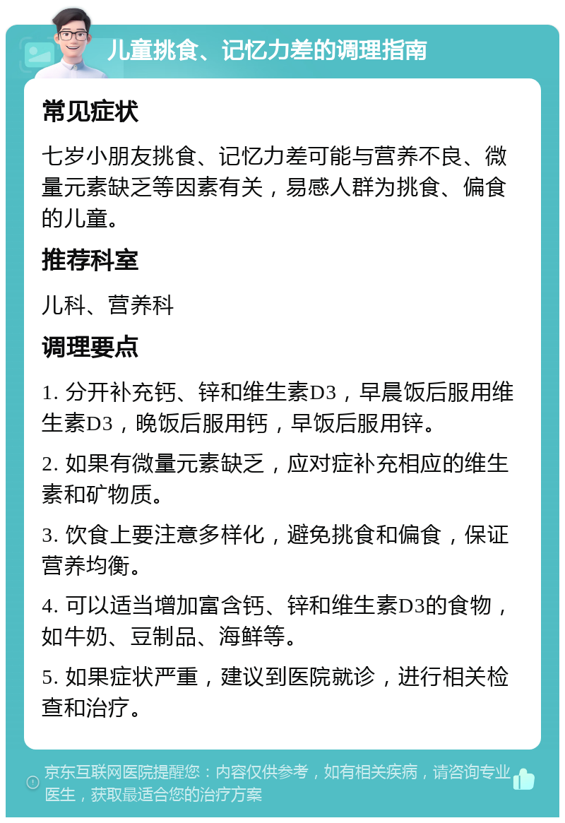 儿童挑食、记忆力差的调理指南 常见症状 七岁小朋友挑食、记忆力差可能与营养不良、微量元素缺乏等因素有关，易感人群为挑食、偏食的儿童。 推荐科室 儿科、营养科 调理要点 1. 分开补充钙、锌和维生素D3，早晨饭后服用维生素D3，晚饭后服用钙，早饭后服用锌。 2. 如果有微量元素缺乏，应对症补充相应的维生素和矿物质。 3. 饮食上要注意多样化，避免挑食和偏食，保证营养均衡。 4. 可以适当增加富含钙、锌和维生素D3的食物，如牛奶、豆制品、海鲜等。 5. 如果症状严重，建议到医院就诊，进行相关检查和治疗。