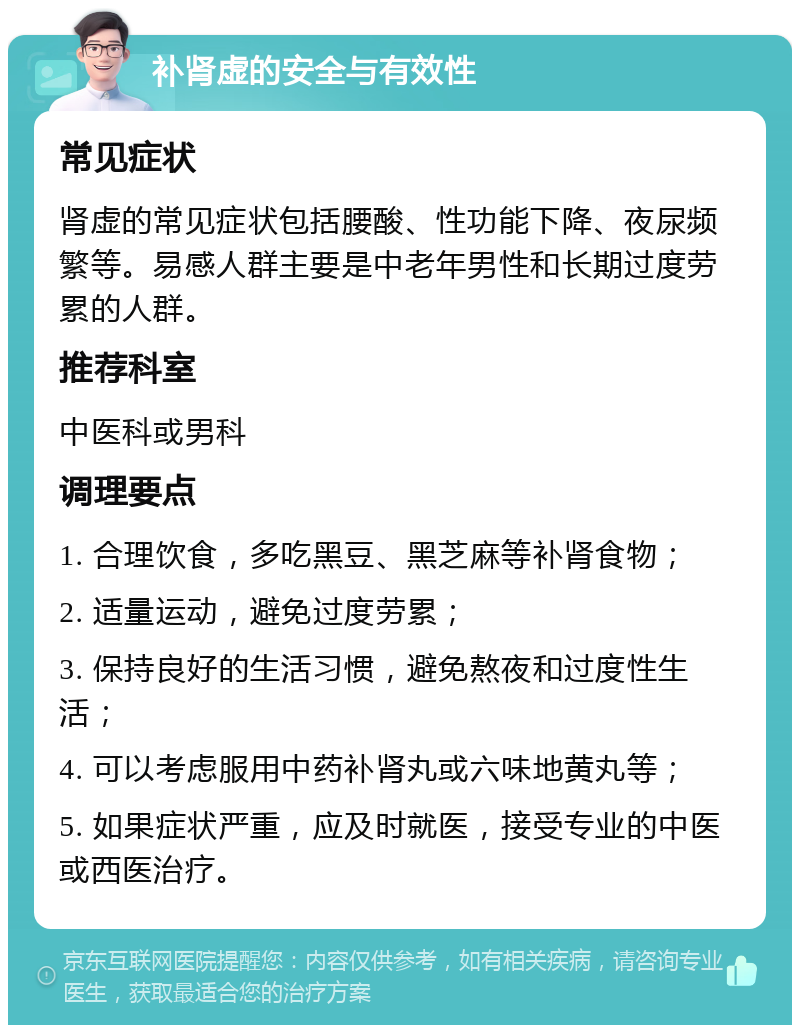 补肾虚的安全与有效性 常见症状 肾虚的常见症状包括腰酸、性功能下降、夜尿频繁等。易感人群主要是中老年男性和长期过度劳累的人群。 推荐科室 中医科或男科 调理要点 1. 合理饮食，多吃黑豆、黑芝麻等补肾食物； 2. 适量运动，避免过度劳累； 3. 保持良好的生活习惯，避免熬夜和过度性生活； 4. 可以考虑服用中药补肾丸或六味地黄丸等； 5. 如果症状严重，应及时就医，接受专业的中医或西医治疗。