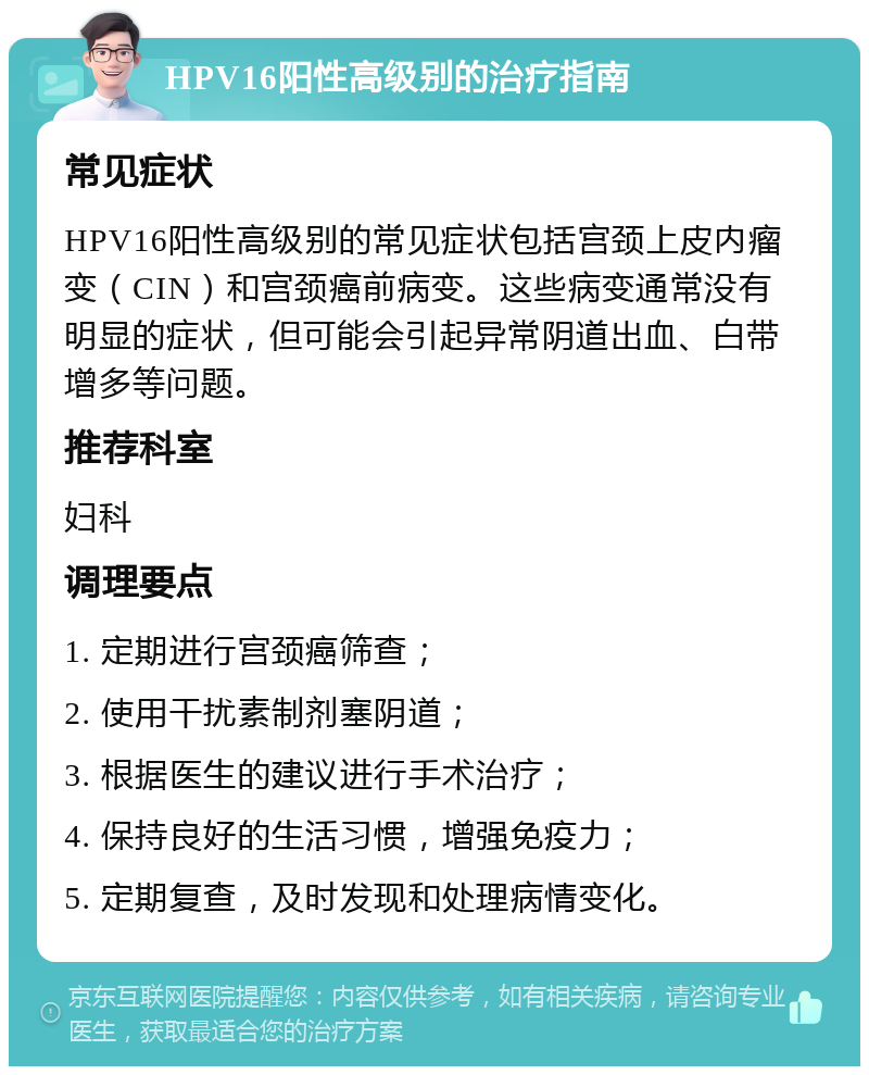 HPV16阳性高级别的治疗指南 常见症状 HPV16阳性高级别的常见症状包括宫颈上皮内瘤变（CIN）和宫颈癌前病变。这些病变通常没有明显的症状，但可能会引起异常阴道出血、白带增多等问题。 推荐科室 妇科 调理要点 1. 定期进行宫颈癌筛查； 2. 使用干扰素制剂塞阴道； 3. 根据医生的建议进行手术治疗； 4. 保持良好的生活习惯，增强免疫力； 5. 定期复查，及时发现和处理病情变化。