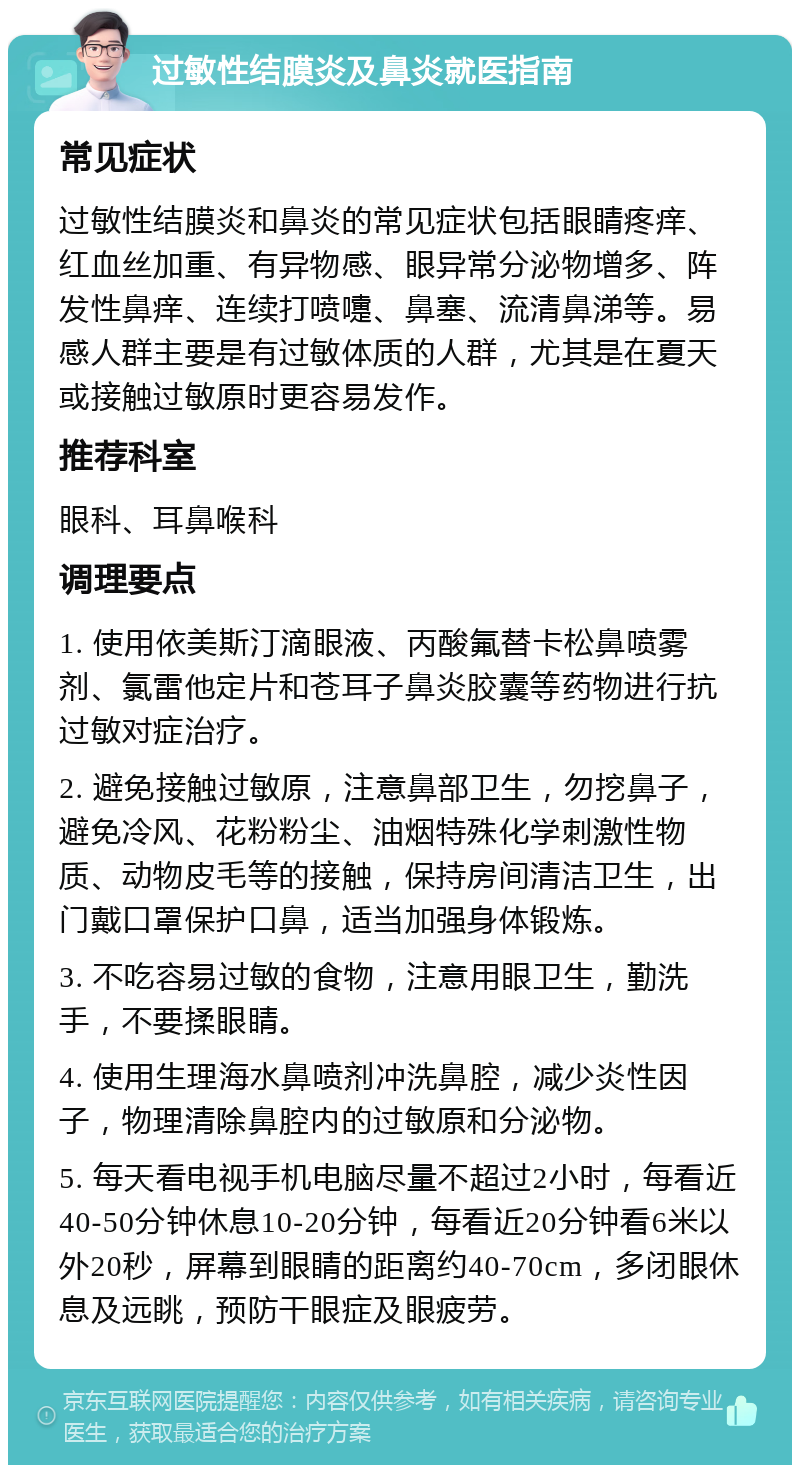 过敏性结膜炎及鼻炎就医指南 常见症状 过敏性结膜炎和鼻炎的常见症状包括眼睛疼痒、红血丝加重、有异物感、眼异常分泌物增多、阵发性鼻痒、连续打喷嚏、鼻塞、流清鼻涕等。易感人群主要是有过敏体质的人群，尤其是在夏天或接触过敏原时更容易发作。 推荐科室 眼科、耳鼻喉科 调理要点 1. 使用依美斯汀滴眼液、丙酸氟替卡松鼻喷雾剂、氯雷他定片和苍耳子鼻炎胶囊等药物进行抗过敏对症治疗。 2. 避免接触过敏原，注意鼻部卫生，勿挖鼻子，避免冷风、花粉粉尘、油烟特殊化学刺激性物质、动物皮毛等的接触，保持房间清洁卫生，出门戴口罩保护口鼻，适当加强身体锻炼。 3. 不吃容易过敏的食物，注意用眼卫生，勤洗手，不要揉眼睛。 4. 使用生理海水鼻喷剂冲洗鼻腔，减少炎性因子，物理清除鼻腔内的过敏原和分泌物。 5. 每天看电视手机电脑尽量不超过2小时，每看近40-50分钟休息10-20分钟，每看近20分钟看6米以外20秒，屏幕到眼睛的距离约40-70cm，多闭眼休息及远眺，预防干眼症及眼疲劳。