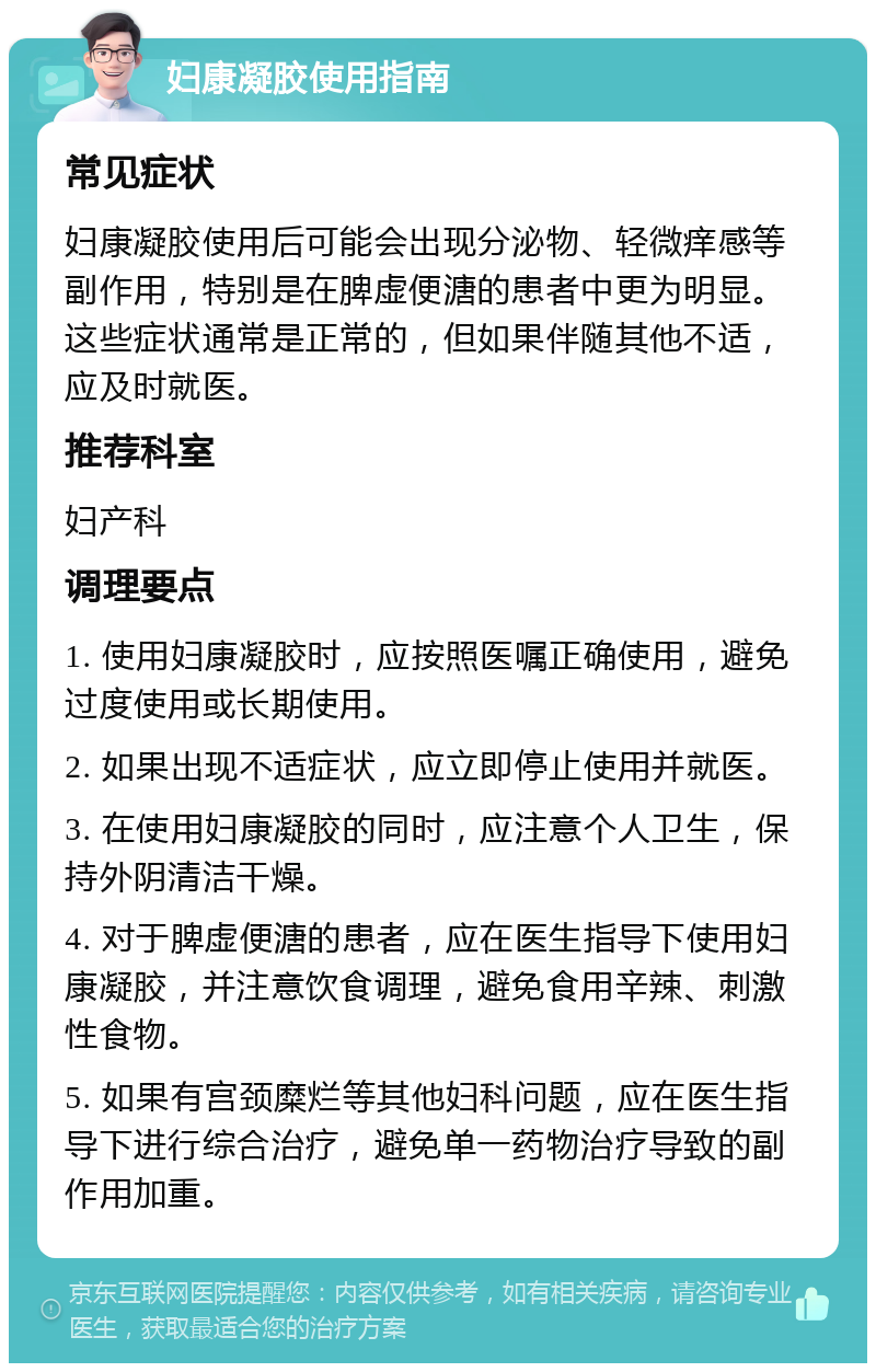 妇康凝胶使用指南 常见症状 妇康凝胶使用后可能会出现分泌物、轻微痒感等副作用，特别是在脾虚便溏的患者中更为明显。这些症状通常是正常的，但如果伴随其他不适，应及时就医。 推荐科室 妇产科 调理要点 1. 使用妇康凝胶时，应按照医嘱正确使用，避免过度使用或长期使用。 2. 如果出现不适症状，应立即停止使用并就医。 3. 在使用妇康凝胶的同时，应注意个人卫生，保持外阴清洁干燥。 4. 对于脾虚便溏的患者，应在医生指导下使用妇康凝胶，并注意饮食调理，避免食用辛辣、刺激性食物。 5. 如果有宫颈糜烂等其他妇科问题，应在医生指导下进行综合治疗，避免单一药物治疗导致的副作用加重。