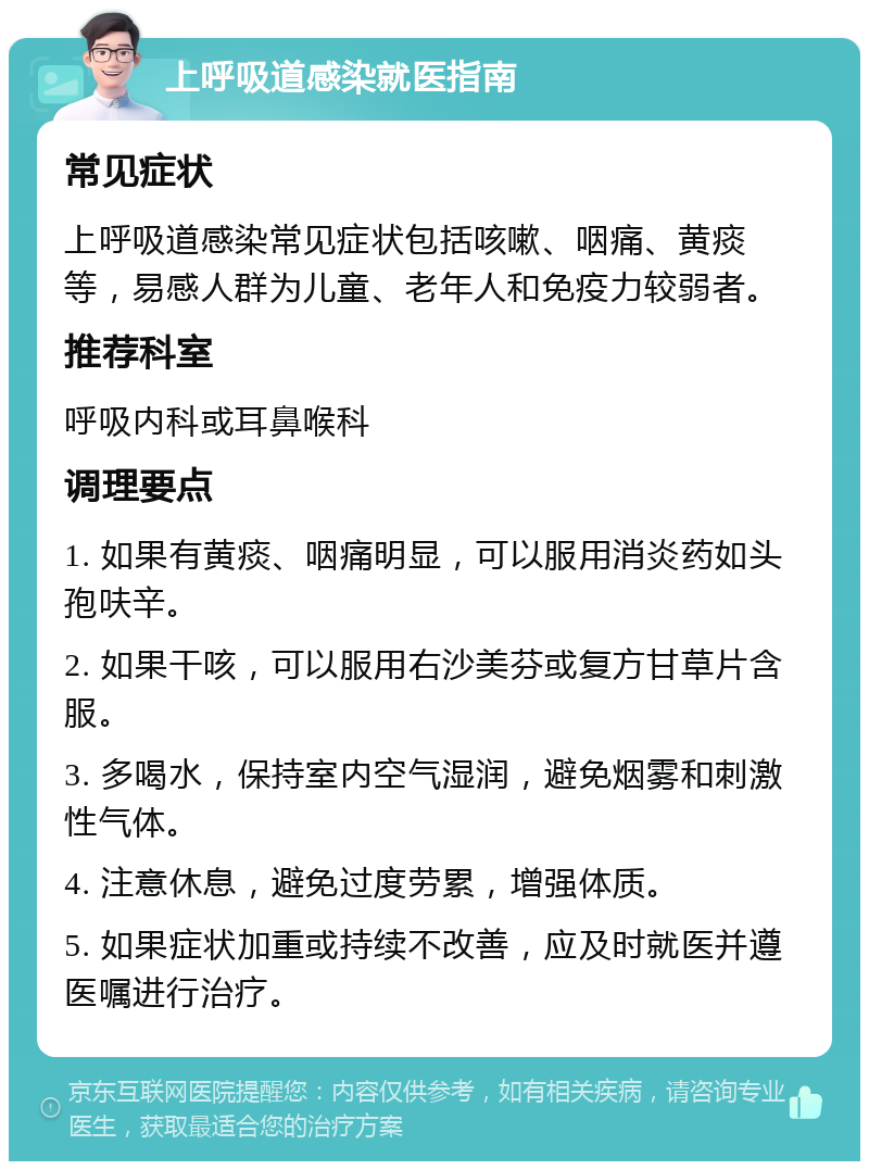 上呼吸道感染就医指南 常见症状 上呼吸道感染常见症状包括咳嗽、咽痛、黄痰等，易感人群为儿童、老年人和免疫力较弱者。 推荐科室 呼吸内科或耳鼻喉科 调理要点 1. 如果有黄痰、咽痛明显，可以服用消炎药如头孢呋辛。 2. 如果干咳，可以服用右沙美芬或复方甘草片含服。 3. 多喝水，保持室内空气湿润，避免烟雾和刺激性气体。 4. 注意休息，避免过度劳累，增强体质。 5. 如果症状加重或持续不改善，应及时就医并遵医嘱进行治疗。