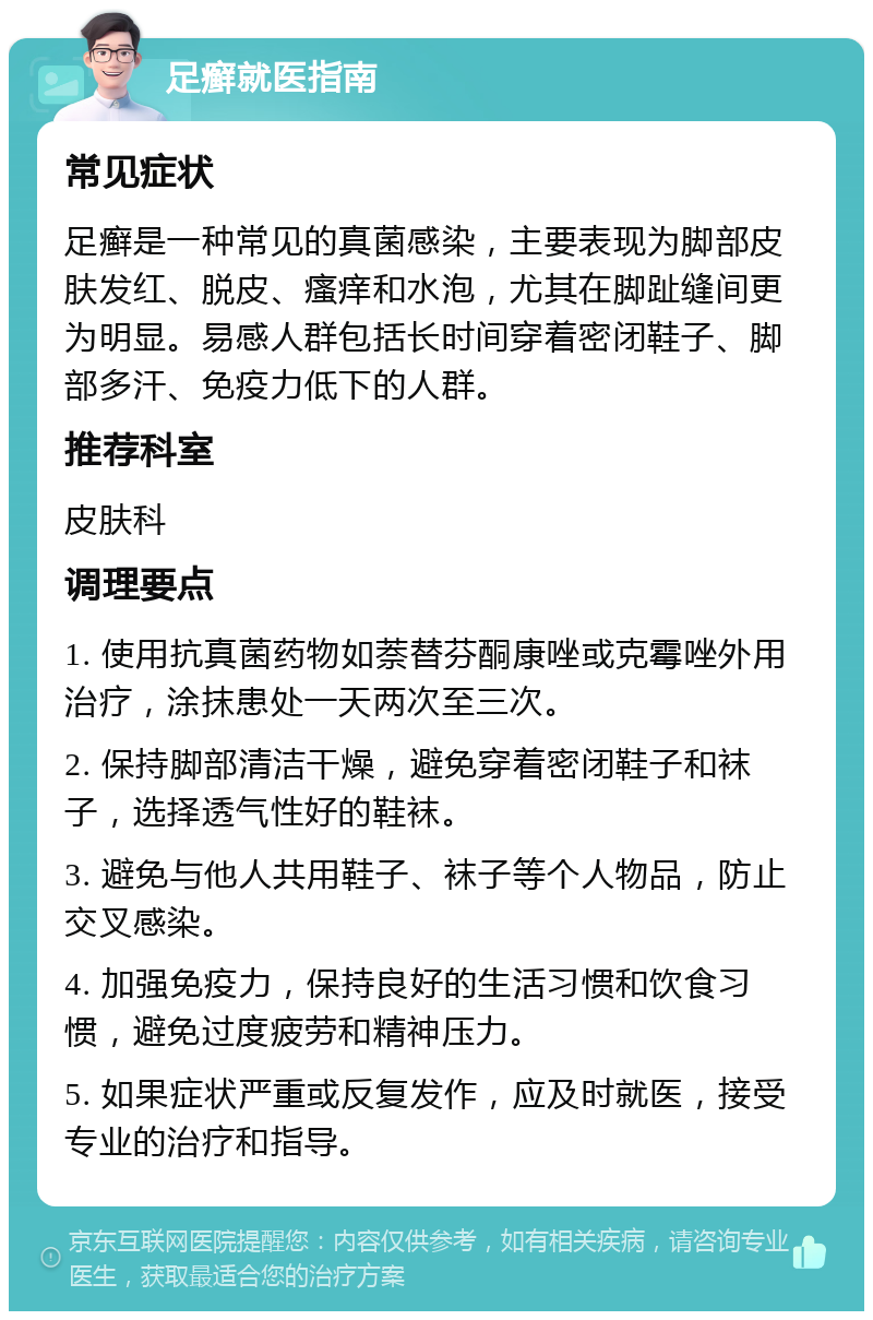 足癣就医指南 常见症状 足癣是一种常见的真菌感染，主要表现为脚部皮肤发红、脱皮、瘙痒和水泡，尤其在脚趾缝间更为明显。易感人群包括长时间穿着密闭鞋子、脚部多汗、免疫力低下的人群。 推荐科室 皮肤科 调理要点 1. 使用抗真菌药物如萘替芬酮康唑或克霉唑外用治疗，涂抹患处一天两次至三次。 2. 保持脚部清洁干燥，避免穿着密闭鞋子和袜子，选择透气性好的鞋袜。 3. 避免与他人共用鞋子、袜子等个人物品，防止交叉感染。 4. 加强免疫力，保持良好的生活习惯和饮食习惯，避免过度疲劳和精神压力。 5. 如果症状严重或反复发作，应及时就医，接受专业的治疗和指导。