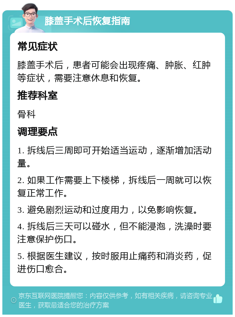 膝盖手术后恢复指南 常见症状 膝盖手术后，患者可能会出现疼痛、肿胀、红肿等症状，需要注意休息和恢复。 推荐科室 骨科 调理要点 1. 拆线后三周即可开始适当运动，逐渐增加活动量。 2. 如果工作需要上下楼梯，拆线后一周就可以恢复正常工作。 3. 避免剧烈运动和过度用力，以免影响恢复。 4. 拆线后三天可以碰水，但不能浸泡，洗澡时要注意保护伤口。 5. 根据医生建议，按时服用止痛药和消炎药，促进伤口愈合。