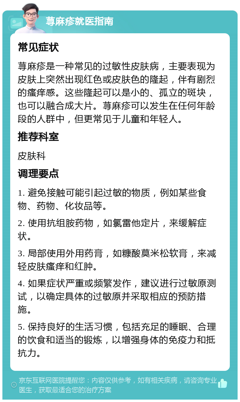 荨麻疹就医指南 常见症状 荨麻疹是一种常见的过敏性皮肤病，主要表现为皮肤上突然出现红色或皮肤色的隆起，伴有剧烈的瘙痒感。这些隆起可以是小的、孤立的斑块，也可以融合成大片。荨麻疹可以发生在任何年龄段的人群中，但更常见于儿童和年轻人。 推荐科室 皮肤科 调理要点 1. 避免接触可能引起过敏的物质，例如某些食物、药物、化妆品等。 2. 使用抗组胺药物，如氯雷他定片，来缓解症状。 3. 局部使用外用药膏，如糠酸莫米松软膏，来减轻皮肤瘙痒和红肿。 4. 如果症状严重或频繁发作，建议进行过敏原测试，以确定具体的过敏原并采取相应的预防措施。 5. 保持良好的生活习惯，包括充足的睡眠、合理的饮食和适当的锻炼，以增强身体的免疫力和抵抗力。