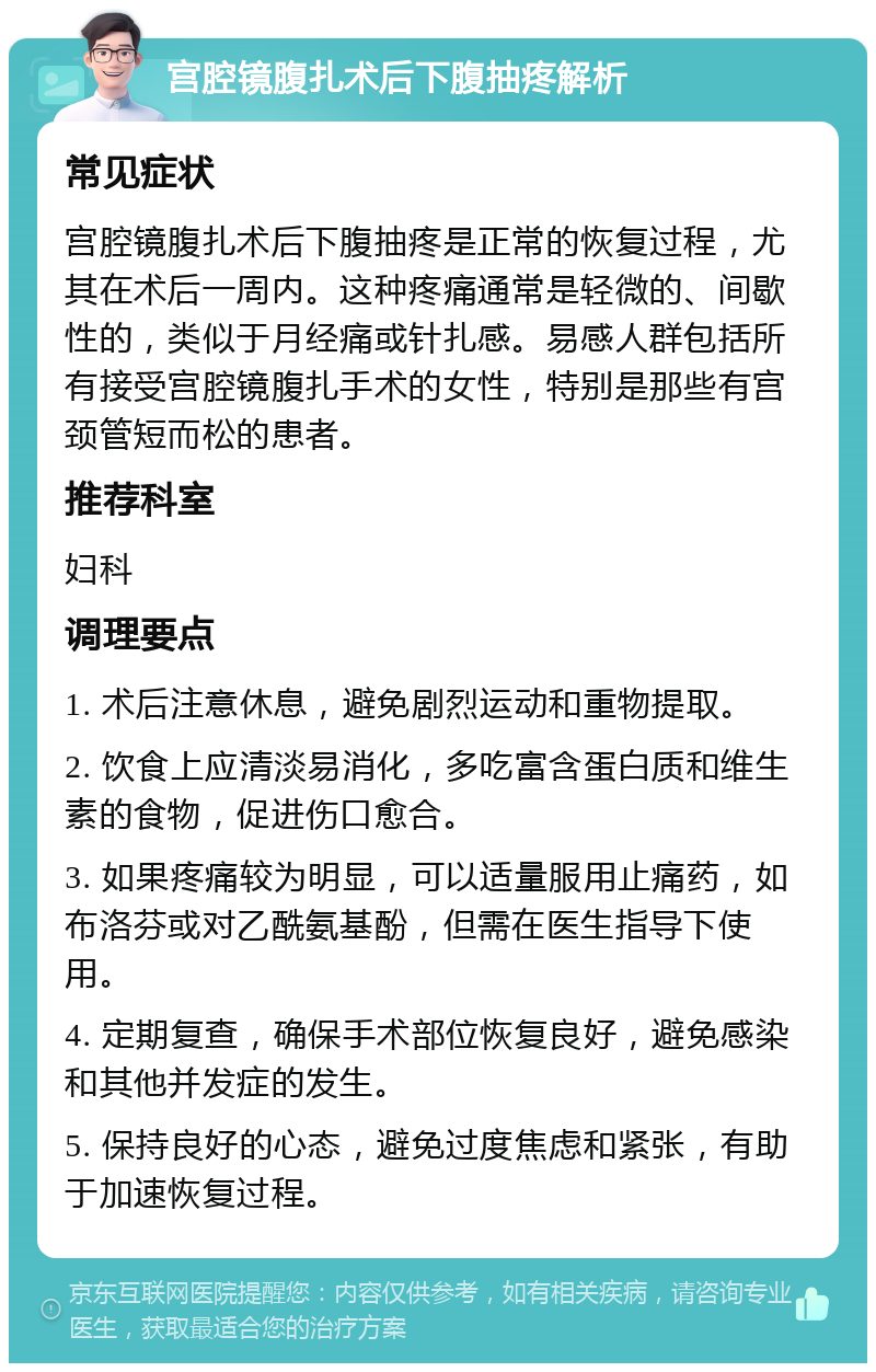 宫腔镜腹扎术后下腹抽疼解析 常见症状 宫腔镜腹扎术后下腹抽疼是正常的恢复过程，尤其在术后一周内。这种疼痛通常是轻微的、间歇性的，类似于月经痛或针扎感。易感人群包括所有接受宫腔镜腹扎手术的女性，特别是那些有宫颈管短而松的患者。 推荐科室 妇科 调理要点 1. 术后注意休息，避免剧烈运动和重物提取。 2. 饮食上应清淡易消化，多吃富含蛋白质和维生素的食物，促进伤口愈合。 3. 如果疼痛较为明显，可以适量服用止痛药，如布洛芬或对乙酰氨基酚，但需在医生指导下使用。 4. 定期复查，确保手术部位恢复良好，避免感染和其他并发症的发生。 5. 保持良好的心态，避免过度焦虑和紧张，有助于加速恢复过程。