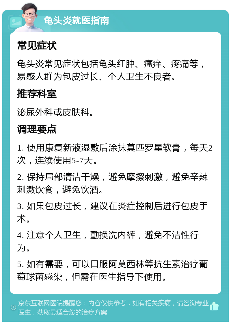 龟头炎就医指南 常见症状 龟头炎常见症状包括龟头红肿、瘙痒、疼痛等，易感人群为包皮过长、个人卫生不良者。 推荐科室 泌尿外科或皮肤科。 调理要点 1. 使用康复新液湿敷后涂抹莫匹罗星软膏，每天2次，连续使用5-7天。 2. 保持局部清洁干燥，避免摩擦刺激，避免辛辣刺激饮食，避免饮酒。 3. 如果包皮过长，建议在炎症控制后进行包皮手术。 4. 注意个人卫生，勤换洗内裤，避免不洁性行为。 5. 如有需要，可以口服阿莫西林等抗生素治疗葡萄球菌感染，但需在医生指导下使用。