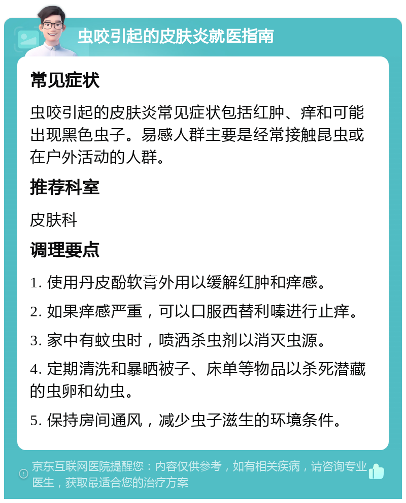 虫咬引起的皮肤炎就医指南 常见症状 虫咬引起的皮肤炎常见症状包括红肿、痒和可能出现黑色虫子。易感人群主要是经常接触昆虫或在户外活动的人群。 推荐科室 皮肤科 调理要点 1. 使用丹皮酚软膏外用以缓解红肿和痒感。 2. 如果痒感严重，可以口服西替利嗪进行止痒。 3. 家中有蚊虫时，喷洒杀虫剂以消灭虫源。 4. 定期清洗和暴晒被子、床单等物品以杀死潜藏的虫卵和幼虫。 5. 保持房间通风，减少虫子滋生的环境条件。