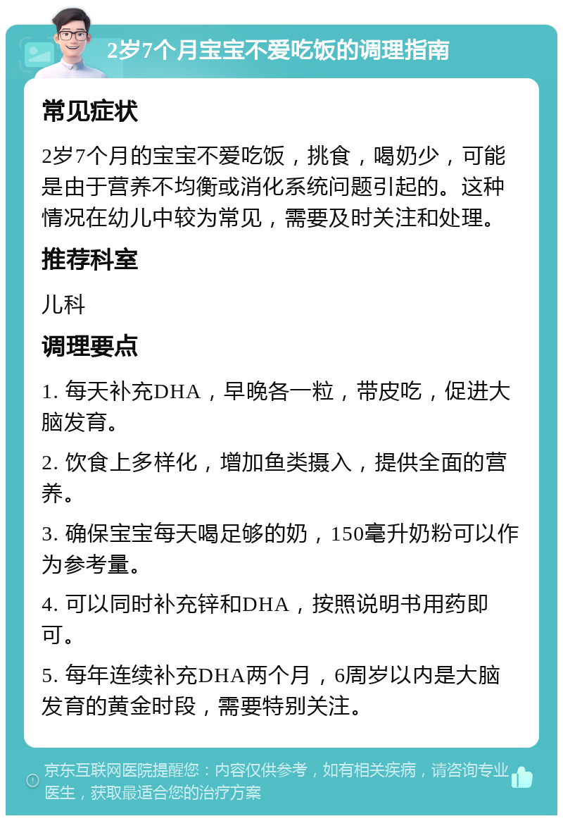 2岁7个月宝宝不爱吃饭的调理指南 常见症状 2岁7个月的宝宝不爱吃饭，挑食，喝奶少，可能是由于营养不均衡或消化系统问题引起的。这种情况在幼儿中较为常见，需要及时关注和处理。 推荐科室 儿科 调理要点 1. 每天补充DHA，早晚各一粒，带皮吃，促进大脑发育。 2. 饮食上多样化，增加鱼类摄入，提供全面的营养。 3. 确保宝宝每天喝足够的奶，150毫升奶粉可以作为参考量。 4. 可以同时补充锌和DHA，按照说明书用药即可。 5. 每年连续补充DHA两个月，6周岁以内是大脑发育的黄金时段，需要特别关注。