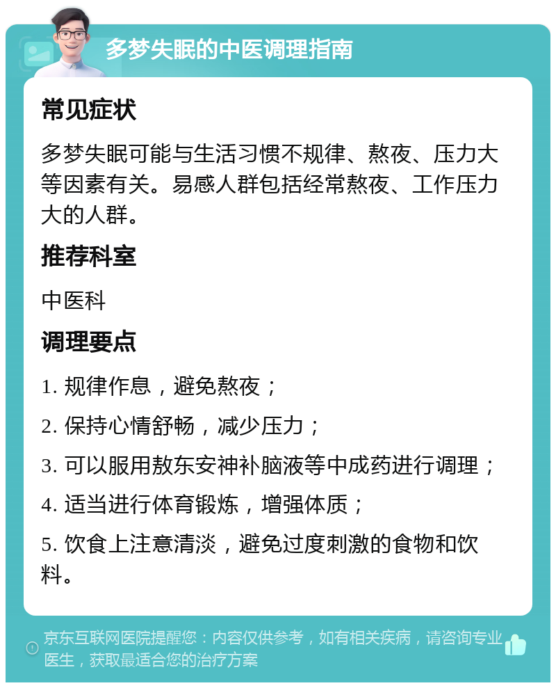 多梦失眠的中医调理指南 常见症状 多梦失眠可能与生活习惯不规律、熬夜、压力大等因素有关。易感人群包括经常熬夜、工作压力大的人群。 推荐科室 中医科 调理要点 1. 规律作息，避免熬夜； 2. 保持心情舒畅，减少压力； 3. 可以服用敖东安神补脑液等中成药进行调理； 4. 适当进行体育锻炼，增强体质； 5. 饮食上注意清淡，避免过度刺激的食物和饮料。