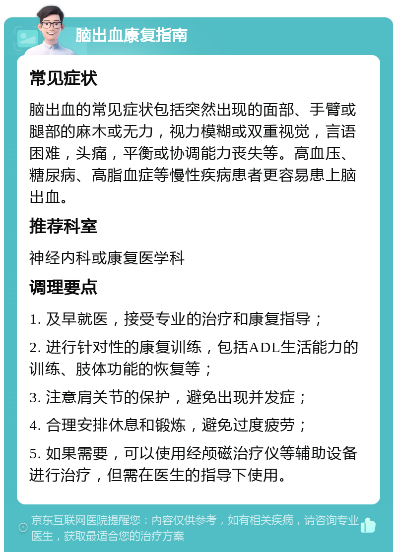 脑出血康复指南 常见症状 脑出血的常见症状包括突然出现的面部、手臂或腿部的麻木或无力，视力模糊或双重视觉，言语困难，头痛，平衡或协调能力丧失等。高血压、糖尿病、高脂血症等慢性疾病患者更容易患上脑出血。 推荐科室 神经内科或康复医学科 调理要点 1. 及早就医，接受专业的治疗和康复指导； 2. 进行针对性的康复训练，包括ADL生活能力的训练、肢体功能的恢复等； 3. 注意肩关节的保护，避免出现并发症； 4. 合理安排休息和锻炼，避免过度疲劳； 5. 如果需要，可以使用经颅磁治疗仪等辅助设备进行治疗，但需在医生的指导下使用。