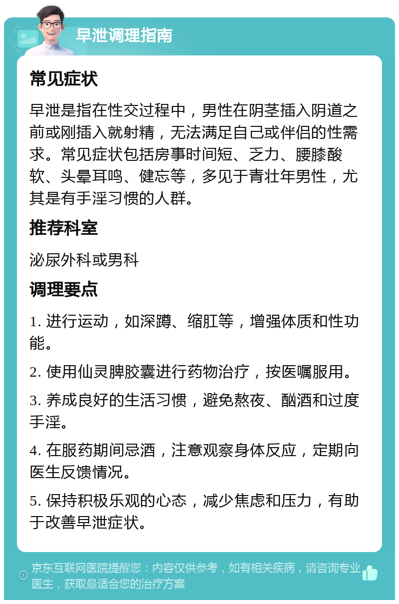 早泄调理指南 常见症状 早泄是指在性交过程中，男性在阴茎插入阴道之前或刚插入就射精，无法满足自己或伴侣的性需求。常见症状包括房事时间短、乏力、腰膝酸软、头晕耳鸣、健忘等，多见于青壮年男性，尤其是有手淫习惯的人群。 推荐科室 泌尿外科或男科 调理要点 1. 进行运动，如深蹲、缩肛等，增强体质和性功能。 2. 使用仙灵脾胶囊进行药物治疗，按医嘱服用。 3. 养成良好的生活习惯，避免熬夜、酗酒和过度手淫。 4. 在服药期间忌酒，注意观察身体反应，定期向医生反馈情况。 5. 保持积极乐观的心态，减少焦虑和压力，有助于改善早泄症状。