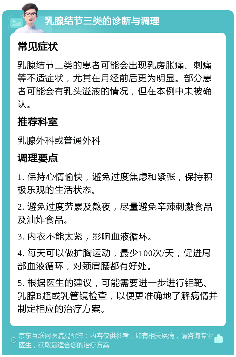 乳腺结节三类的诊断与调理 常见症状 乳腺结节三类的患者可能会出现乳房胀痛、刺痛等不适症状，尤其在月经前后更为明显。部分患者可能会有乳头溢液的情况，但在本例中未被确认。 推荐科室 乳腺外科或普通外科 调理要点 1. 保持心情愉快，避免过度焦虑和紧张，保持积极乐观的生活状态。 2. 避免过度劳累及熬夜，尽量避免辛辣刺激食品及油炸食品。 3. 内衣不能太紧，影响血液循环。 4. 每天可以做扩胸运动，最少100次/天，促进局部血液循环，对颈肩腰都有好处。 5. 根据医生的建议，可能需要进一步进行钼靶、乳腺B超或乳管镜检查，以便更准确地了解病情并制定相应的治疗方案。