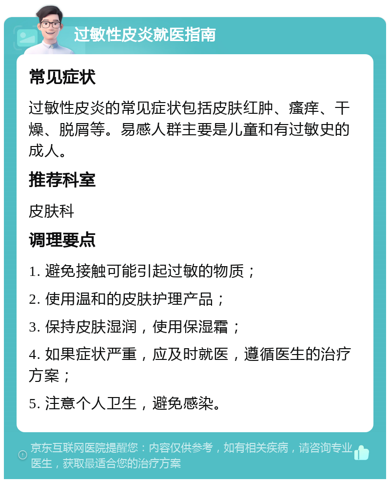 过敏性皮炎就医指南 常见症状 过敏性皮炎的常见症状包括皮肤红肿、瘙痒、干燥、脱屑等。易感人群主要是儿童和有过敏史的成人。 推荐科室 皮肤科 调理要点 1. 避免接触可能引起过敏的物质； 2. 使用温和的皮肤护理产品； 3. 保持皮肤湿润，使用保湿霜； 4. 如果症状严重，应及时就医，遵循医生的治疗方案； 5. 注意个人卫生，避免感染。