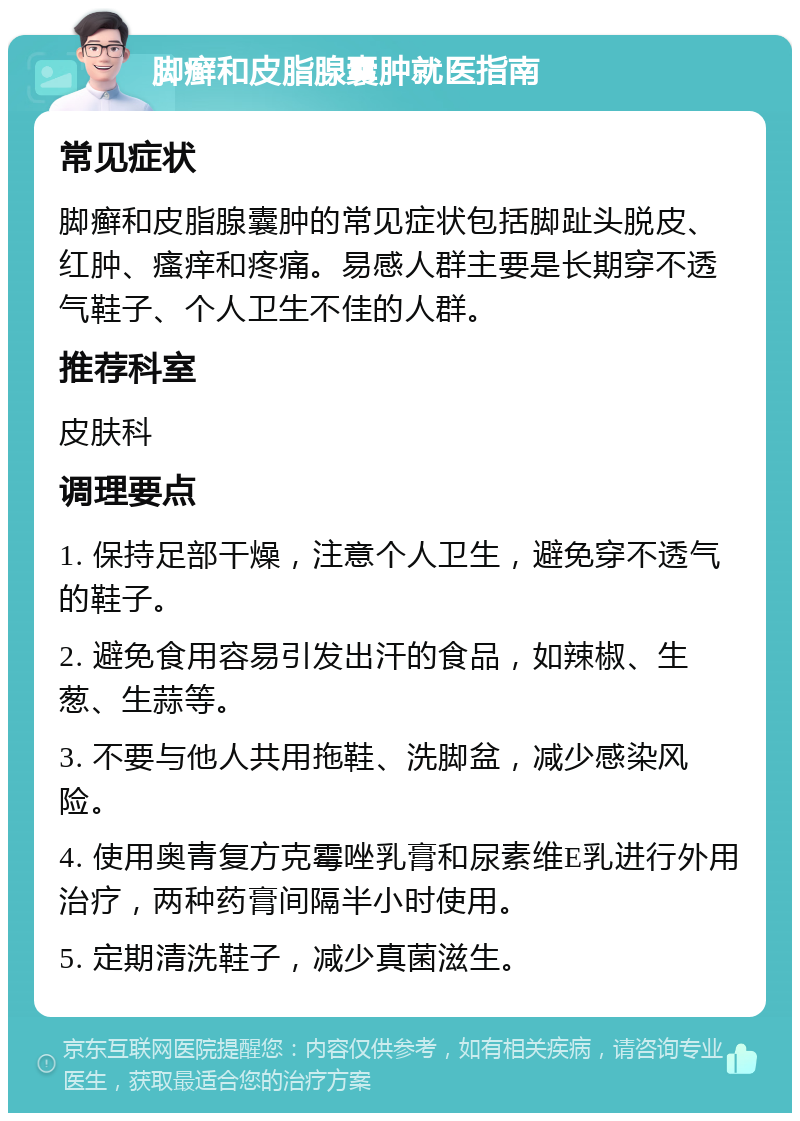 脚癣和皮脂腺囊肿就医指南 常见症状 脚癣和皮脂腺囊肿的常见症状包括脚趾头脱皮、红肿、瘙痒和疼痛。易感人群主要是长期穿不透气鞋子、个人卫生不佳的人群。 推荐科室 皮肤科 调理要点 1. 保持足部干燥，注意个人卫生，避免穿不透气的鞋子。 2. 避免食用容易引发出汗的食品，如辣椒、生葱、生蒜等。 3. 不要与他人共用拖鞋、洗脚盆，减少感染风险。 4. 使用奥青复方克霉唑乳膏和尿素维E乳进行外用治疗，两种药膏间隔半小时使用。 5. 定期清洗鞋子，减少真菌滋生。