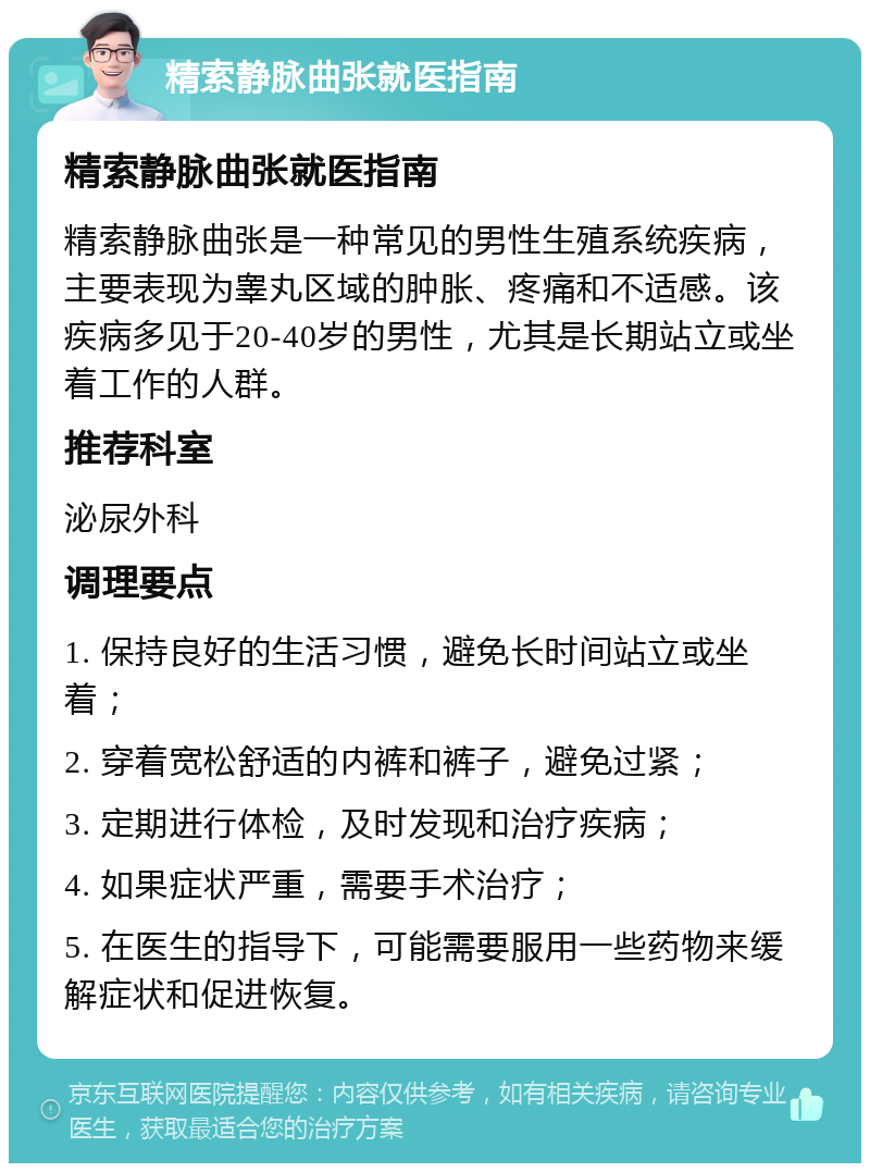 精索静脉曲张就医指南 精索静脉曲张就医指南 精索静脉曲张是一种常见的男性生殖系统疾病，主要表现为睾丸区域的肿胀、疼痛和不适感。该疾病多见于20-40岁的男性，尤其是长期站立或坐着工作的人群。 推荐科室 泌尿外科 调理要点 1. 保持良好的生活习惯，避免长时间站立或坐着； 2. 穿着宽松舒适的内裤和裤子，避免过紧； 3. 定期进行体检，及时发现和治疗疾病； 4. 如果症状严重，需要手术治疗； 5. 在医生的指导下，可能需要服用一些药物来缓解症状和促进恢复。