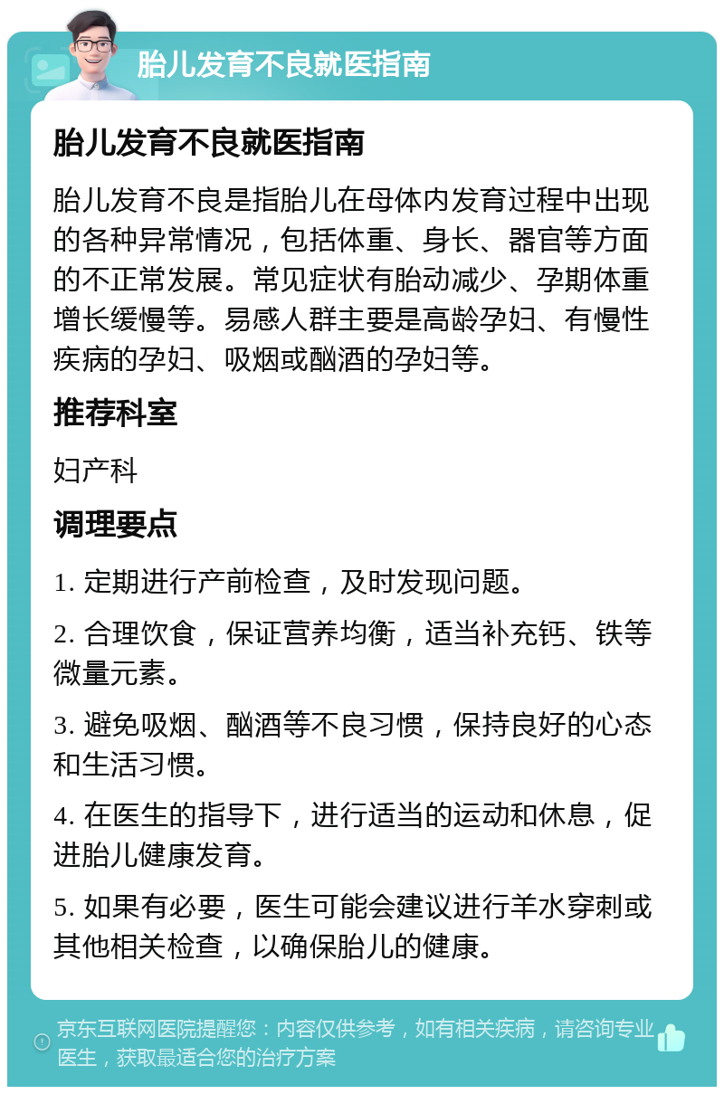 胎儿发育不良就医指南 胎儿发育不良就医指南 胎儿发育不良是指胎儿在母体内发育过程中出现的各种异常情况，包括体重、身长、器官等方面的不正常发展。常见症状有胎动减少、孕期体重增长缓慢等。易感人群主要是高龄孕妇、有慢性疾病的孕妇、吸烟或酗酒的孕妇等。 推荐科室 妇产科 调理要点 1. 定期进行产前检查，及时发现问题。 2. 合理饮食，保证营养均衡，适当补充钙、铁等微量元素。 3. 避免吸烟、酗酒等不良习惯，保持良好的心态和生活习惯。 4. 在医生的指导下，进行适当的运动和休息，促进胎儿健康发育。 5. 如果有必要，医生可能会建议进行羊水穿刺或其他相关检查，以确保胎儿的健康。