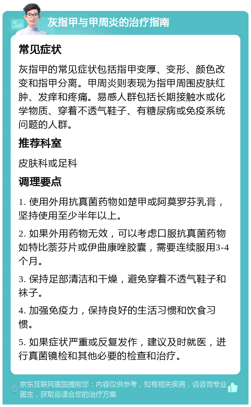 灰指甲与甲周炎的治疗指南 常见症状 灰指甲的常见症状包括指甲变厚、变形、颜色改变和指甲分离。甲周炎则表现为指甲周围皮肤红肿、发痒和疼痛。易感人群包括长期接触水或化学物质、穿着不透气鞋子、有糖尿病或免疫系统问题的人群。 推荐科室 皮肤科或足科 调理要点 1. 使用外用抗真菌药物如楚甲或阿莫罗芬乳膏，坚持使用至少半年以上。 2. 如果外用药物无效，可以考虑口服抗真菌药物如特比萘芬片或伊曲康唑胶囊，需要连续服用3-4个月。 3. 保持足部清洁和干燥，避免穿着不透气鞋子和袜子。 4. 加强免疫力，保持良好的生活习惯和饮食习惯。 5. 如果症状严重或反复发作，建议及时就医，进行真菌镜检和其他必要的检查和治疗。