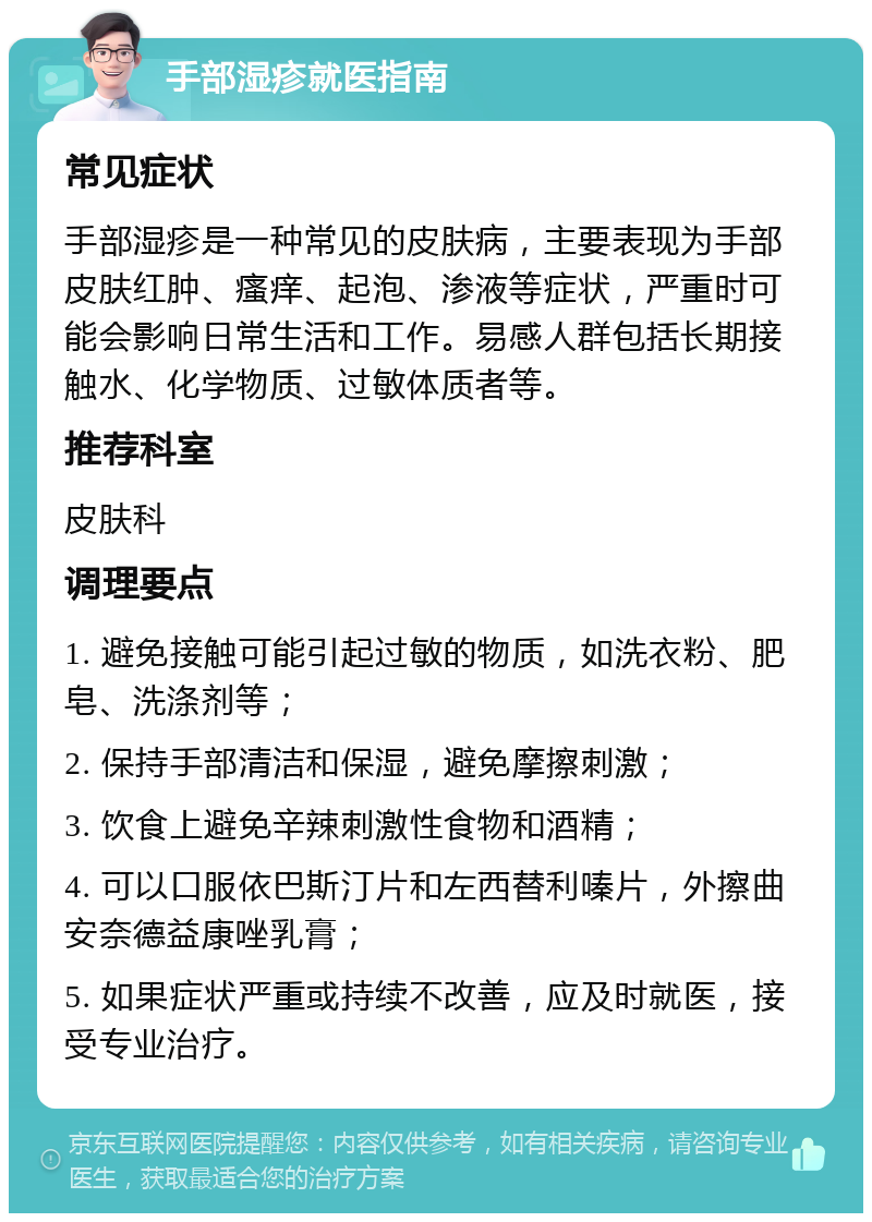 手部湿疹就医指南 常见症状 手部湿疹是一种常见的皮肤病，主要表现为手部皮肤红肿、瘙痒、起泡、渗液等症状，严重时可能会影响日常生活和工作。易感人群包括长期接触水、化学物质、过敏体质者等。 推荐科室 皮肤科 调理要点 1. 避免接触可能引起过敏的物质，如洗衣粉、肥皂、洗涤剂等； 2. 保持手部清洁和保湿，避免摩擦刺激； 3. 饮食上避免辛辣刺激性食物和酒精； 4. 可以口服依巴斯汀片和左西替利嗪片，外擦曲安奈德益康唑乳膏； 5. 如果症状严重或持续不改善，应及时就医，接受专业治疗。