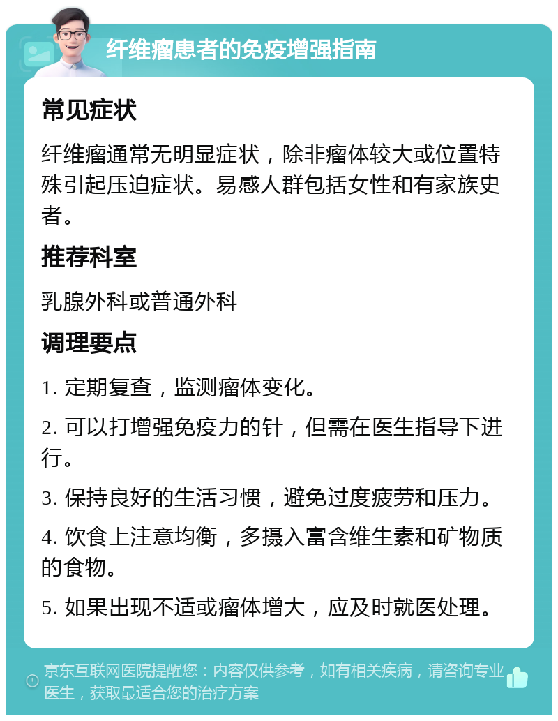 纤维瘤患者的免疫增强指南 常见症状 纤维瘤通常无明显症状，除非瘤体较大或位置特殊引起压迫症状。易感人群包括女性和有家族史者。 推荐科室 乳腺外科或普通外科 调理要点 1. 定期复查，监测瘤体变化。 2. 可以打增强免疫力的针，但需在医生指导下进行。 3. 保持良好的生活习惯，避免过度疲劳和压力。 4. 饮食上注意均衡，多摄入富含维生素和矿物质的食物。 5. 如果出现不适或瘤体增大，应及时就医处理。