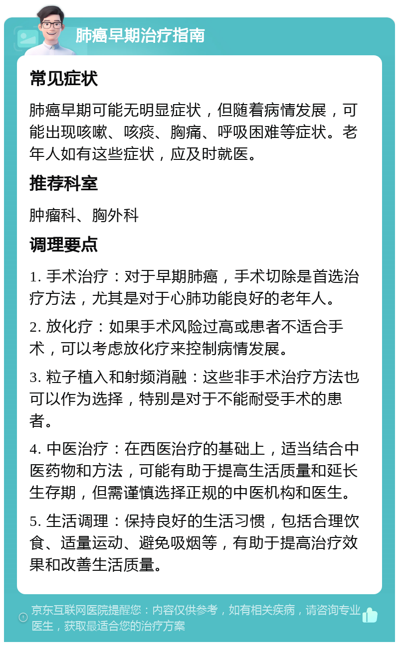 肺癌早期治疗指南 常见症状 肺癌早期可能无明显症状，但随着病情发展，可能出现咳嗽、咳痰、胸痛、呼吸困难等症状。老年人如有这些症状，应及时就医。 推荐科室 肿瘤科、胸外科 调理要点 1. 手术治疗：对于早期肺癌，手术切除是首选治疗方法，尤其是对于心肺功能良好的老年人。 2. 放化疗：如果手术风险过高或患者不适合手术，可以考虑放化疗来控制病情发展。 3. 粒子植入和射频消融：这些非手术治疗方法也可以作为选择，特别是对于不能耐受手术的患者。 4. 中医治疗：在西医治疗的基础上，适当结合中医药物和方法，可能有助于提高生活质量和延长生存期，但需谨慎选择正规的中医机构和医生。 5. 生活调理：保持良好的生活习惯，包括合理饮食、适量运动、避免吸烟等，有助于提高治疗效果和改善生活质量。