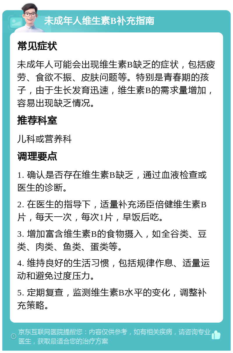 未成年人维生素B补充指南 常见症状 未成年人可能会出现维生素B缺乏的症状，包括疲劳、食欲不振、皮肤问题等。特别是青春期的孩子，由于生长发育迅速，维生素B的需求量增加，容易出现缺乏情况。 推荐科室 儿科或营养科 调理要点 1. 确认是否存在维生素B缺乏，通过血液检查或医生的诊断。 2. 在医生的指导下，适量补充汤臣倍健维生素B片，每天一次，每次1片，早饭后吃。 3. 增加富含维生素B的食物摄入，如全谷类、豆类、肉类、鱼类、蛋类等。 4. 维持良好的生活习惯，包括规律作息、适量运动和避免过度压力。 5. 定期复查，监测维生素B水平的变化，调整补充策略。