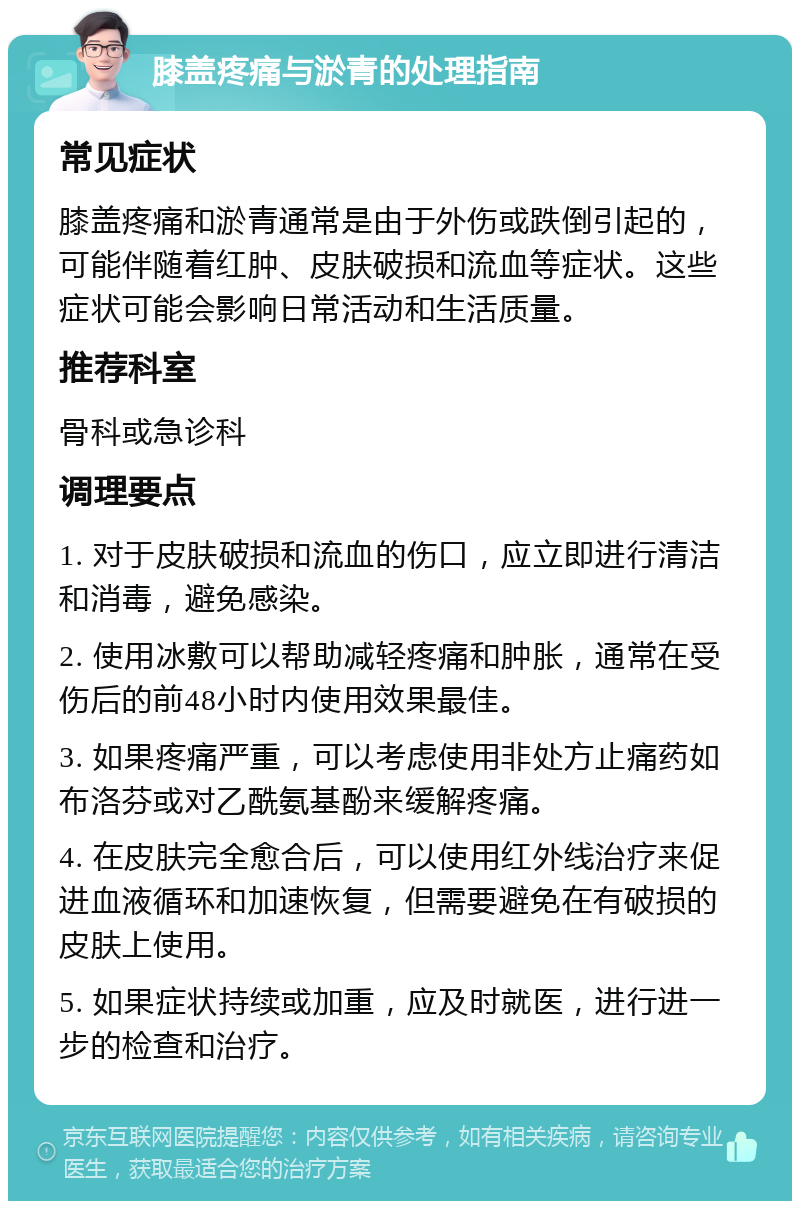 膝盖疼痛与淤青的处理指南 常见症状 膝盖疼痛和淤青通常是由于外伤或跌倒引起的，可能伴随着红肿、皮肤破损和流血等症状。这些症状可能会影响日常活动和生活质量。 推荐科室 骨科或急诊科 调理要点 1. 对于皮肤破损和流血的伤口，应立即进行清洁和消毒，避免感染。 2. 使用冰敷可以帮助减轻疼痛和肿胀，通常在受伤后的前48小时内使用效果最佳。 3. 如果疼痛严重，可以考虑使用非处方止痛药如布洛芬或对乙酰氨基酚来缓解疼痛。 4. 在皮肤完全愈合后，可以使用红外线治疗来促进血液循环和加速恢复，但需要避免在有破损的皮肤上使用。 5. 如果症状持续或加重，应及时就医，进行进一步的检查和治疗。