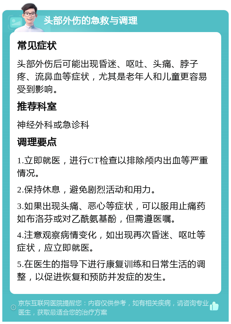 头部外伤的急救与调理 常见症状 头部外伤后可能出现昏迷、呕吐、头痛、脖子疼、流鼻血等症状，尤其是老年人和儿童更容易受到影响。 推荐科室 神经外科或急诊科 调理要点 1.立即就医，进行CT检查以排除颅内出血等严重情况。 2.保持休息，避免剧烈活动和用力。 3.如果出现头痛、恶心等症状，可以服用止痛药如布洛芬或对乙酰氨基酚，但需遵医嘱。 4.注意观察病情变化，如出现再次昏迷、呕吐等症状，应立即就医。 5.在医生的指导下进行康复训练和日常生活的调整，以促进恢复和预防并发症的发生。