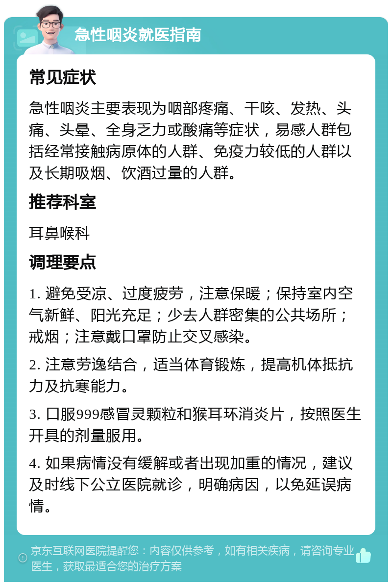 急性咽炎就医指南 常见症状 急性咽炎主要表现为咽部疼痛、干咳、发热、头痛、头晕、全身乏力或酸痛等症状，易感人群包括经常接触病原体的人群、免疫力较低的人群以及长期吸烟、饮酒过量的人群。 推荐科室 耳鼻喉科 调理要点 1. 避免受凉、过度疲劳，注意保暖；保持室内空气新鲜、阳光充足；少去人群密集的公共场所；戒烟；注意戴口罩防止交叉感染。 2. 注意劳逸结合，适当体育锻炼，提高机体抵抗力及抗寒能力。 3. 口服999感冒灵颗粒和猴耳环消炎片，按照医生开具的剂量服用。 4. 如果病情没有缓解或者出现加重的情况，建议及时线下公立医院就诊，明确病因，以免延误病情。