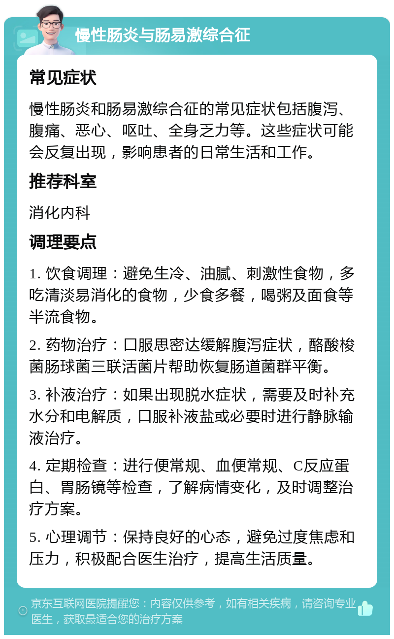 慢性肠炎与肠易激综合征 常见症状 慢性肠炎和肠易激综合征的常见症状包括腹泻、腹痛、恶心、呕吐、全身乏力等。这些症状可能会反复出现，影响患者的日常生活和工作。 推荐科室 消化内科 调理要点 1. 饮食调理：避免生冷、油腻、刺激性食物，多吃清淡易消化的食物，少食多餐，喝粥及面食等半流食物。 2. 药物治疗：口服思密达缓解腹泻症状，酪酸梭菌肠球菌三联活菌片帮助恢复肠道菌群平衡。 3. 补液治疗：如果出现脱水症状，需要及时补充水分和电解质，口服补液盐或必要时进行静脉输液治疗。 4. 定期检查：进行便常规、血便常规、C反应蛋白、胃肠镜等检查，了解病情变化，及时调整治疗方案。 5. 心理调节：保持良好的心态，避免过度焦虑和压力，积极配合医生治疗，提高生活质量。