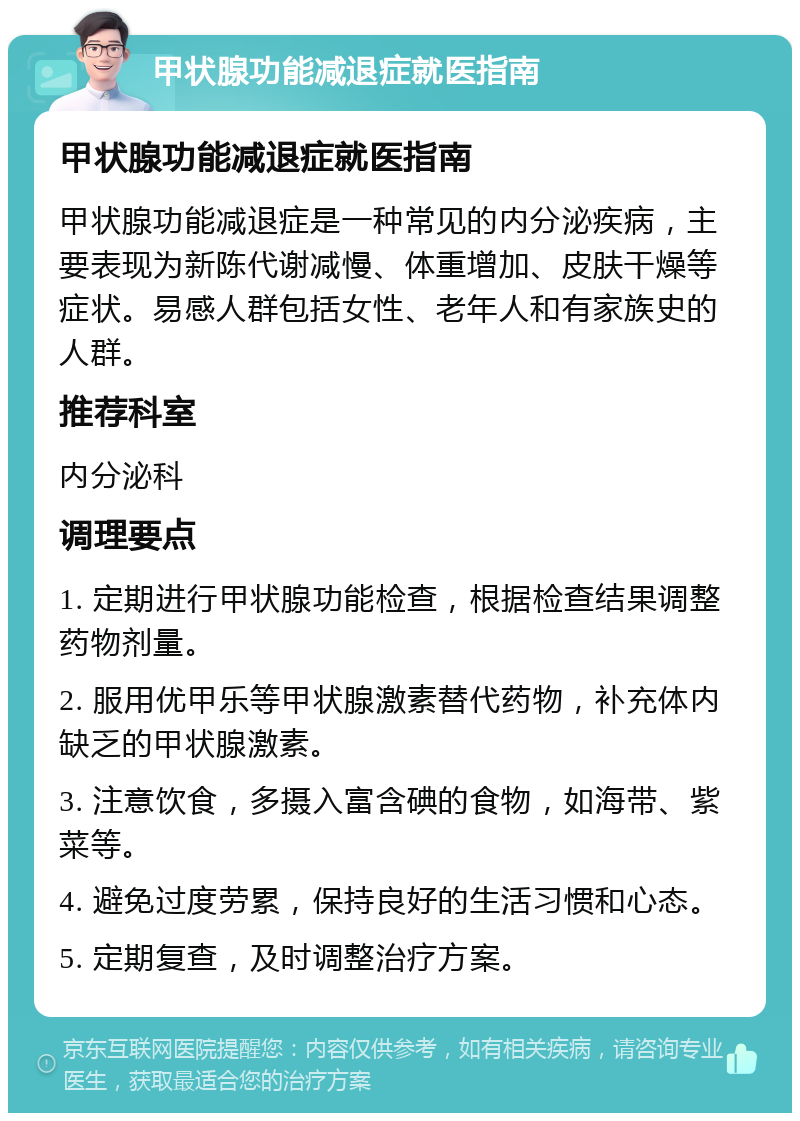 甲状腺功能减退症就医指南 甲状腺功能减退症就医指南 甲状腺功能减退症是一种常见的内分泌疾病，主要表现为新陈代谢减慢、体重增加、皮肤干燥等症状。易感人群包括女性、老年人和有家族史的人群。 推荐科室 内分泌科 调理要点 1. 定期进行甲状腺功能检查，根据检查结果调整药物剂量。 2. 服用优甲乐等甲状腺激素替代药物，补充体内缺乏的甲状腺激素。 3. 注意饮食，多摄入富含碘的食物，如海带、紫菜等。 4. 避免过度劳累，保持良好的生活习惯和心态。 5. 定期复查，及时调整治疗方案。