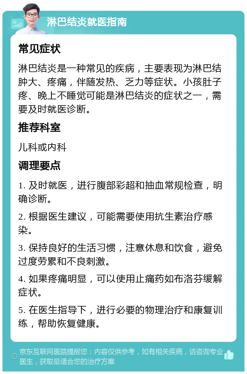 淋巴结炎就医指南 常见症状 淋巴结炎是一种常见的疾病，主要表现为淋巴结肿大、疼痛，伴随发热、乏力等症状。小孩肚子疼、晚上不睡觉可能是淋巴结炎的症状之一，需要及时就医诊断。 推荐科室 儿科或内科 调理要点 1. 及时就医，进行腹部彩超和抽血常规检查，明确诊断。 2. 根据医生建议，可能需要使用抗生素治疗感染。 3. 保持良好的生活习惯，注意休息和饮食，避免过度劳累和不良刺激。 4. 如果疼痛明显，可以使用止痛药如布洛芬缓解症状。 5. 在医生指导下，进行必要的物理治疗和康复训练，帮助恢复健康。