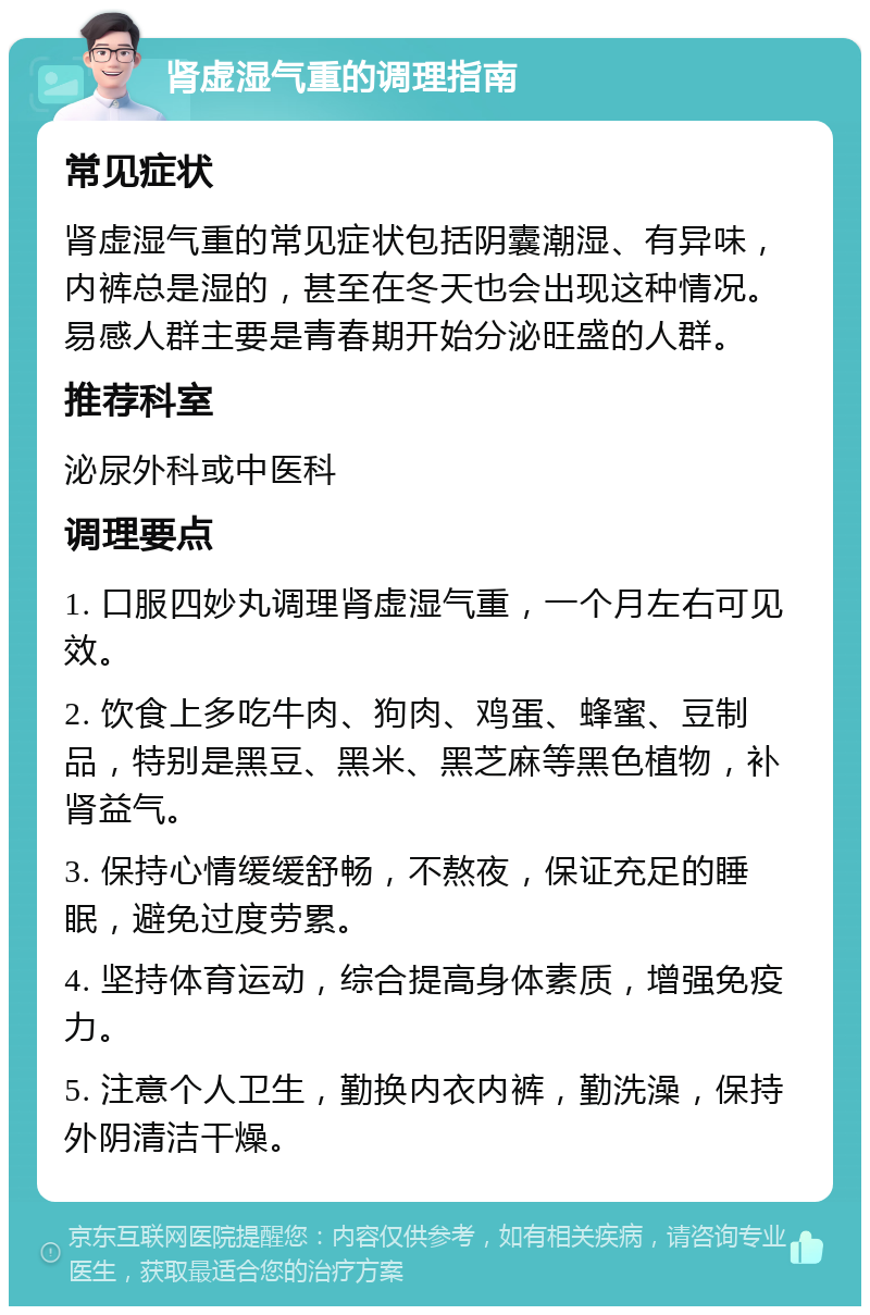 肾虚湿气重的调理指南 常见症状 肾虚湿气重的常见症状包括阴囊潮湿、有异味，内裤总是湿的，甚至在冬天也会出现这种情况。易感人群主要是青春期开始分泌旺盛的人群。 推荐科室 泌尿外科或中医科 调理要点 1. 口服四妙丸调理肾虚湿气重，一个月左右可见效。 2. 饮食上多吃牛肉、狗肉、鸡蛋、蜂蜜、豆制品，特别是黑豆、黑米、黑芝麻等黑色植物，补肾益气。 3. 保持心情缓缓舒畅，不熬夜，保证充足的睡眠，避免过度劳累。 4. 坚持体育运动，综合提高身体素质，增强免疫力。 5. 注意个人卫生，勤换内衣内裤，勤洗澡，保持外阴清洁干燥。