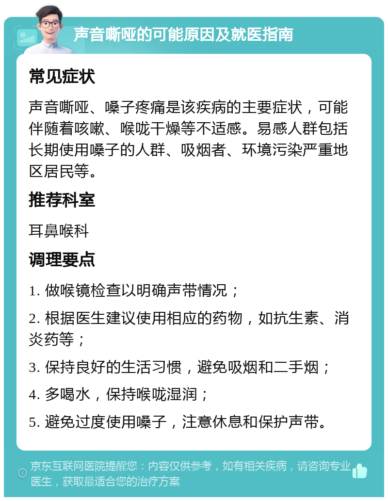 声音嘶哑的可能原因及就医指南 常见症状 声音嘶哑、嗓子疼痛是该疾病的主要症状，可能伴随着咳嗽、喉咙干燥等不适感。易感人群包括长期使用嗓子的人群、吸烟者、环境污染严重地区居民等。 推荐科室 耳鼻喉科 调理要点 1. 做喉镜检查以明确声带情况； 2. 根据医生建议使用相应的药物，如抗生素、消炎药等； 3. 保持良好的生活习惯，避免吸烟和二手烟； 4. 多喝水，保持喉咙湿润； 5. 避免过度使用嗓子，注意休息和保护声带。