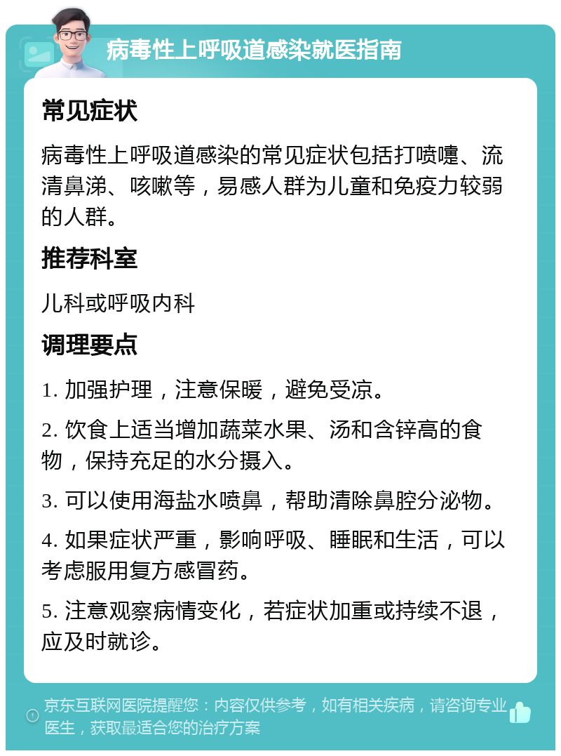 病毒性上呼吸道感染就医指南 常见症状 病毒性上呼吸道感染的常见症状包括打喷嚏、流清鼻涕、咳嗽等，易感人群为儿童和免疫力较弱的人群。 推荐科室 儿科或呼吸内科 调理要点 1. 加强护理，注意保暖，避免受凉。 2. 饮食上适当增加蔬菜水果、汤和含锌高的食物，保持充足的水分摄入。 3. 可以使用海盐水喷鼻，帮助清除鼻腔分泌物。 4. 如果症状严重，影响呼吸、睡眠和生活，可以考虑服用复方感冒药。 5. 注意观察病情变化，若症状加重或持续不退，应及时就诊。