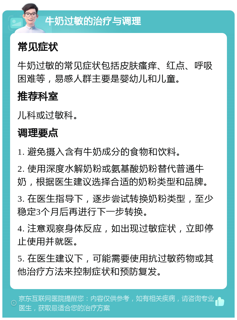 牛奶过敏的治疗与调理 常见症状 牛奶过敏的常见症状包括皮肤瘙痒、红点、呼吸困难等，易感人群主要是婴幼儿和儿童。 推荐科室 儿科或过敏科。 调理要点 1. 避免摄入含有牛奶成分的食物和饮料。 2. 使用深度水解奶粉或氨基酸奶粉替代普通牛奶，根据医生建议选择合适的奶粉类型和品牌。 3. 在医生指导下，逐步尝试转换奶粉类型，至少稳定3个月后再进行下一步转换。 4. 注意观察身体反应，如出现过敏症状，立即停止使用并就医。 5. 在医生建议下，可能需要使用抗过敏药物或其他治疗方法来控制症状和预防复发。