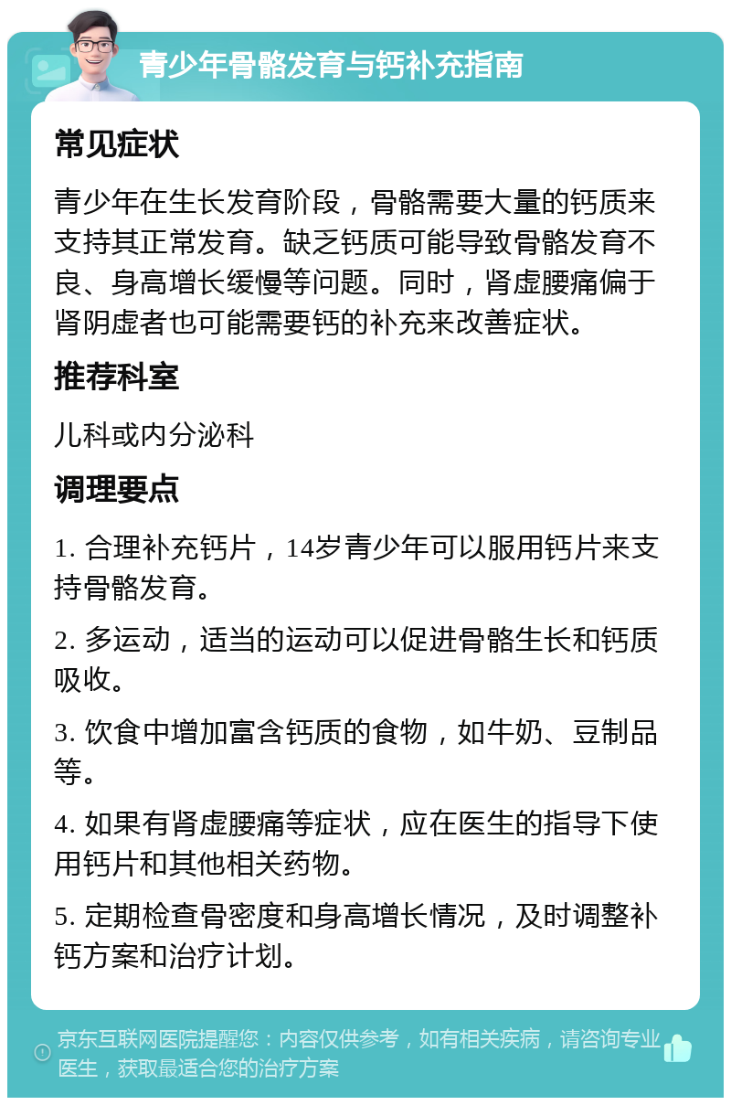 青少年骨骼发育与钙补充指南 常见症状 青少年在生长发育阶段，骨骼需要大量的钙质来支持其正常发育。缺乏钙质可能导致骨骼发育不良、身高增长缓慢等问题。同时，肾虚腰痛偏于肾阴虚者也可能需要钙的补充来改善症状。 推荐科室 儿科或内分泌科 调理要点 1. 合理补充钙片，14岁青少年可以服用钙片来支持骨骼发育。 2. 多运动，适当的运动可以促进骨骼生长和钙质吸收。 3. 饮食中增加富含钙质的食物，如牛奶、豆制品等。 4. 如果有肾虚腰痛等症状，应在医生的指导下使用钙片和其他相关药物。 5. 定期检查骨密度和身高增长情况，及时调整补钙方案和治疗计划。