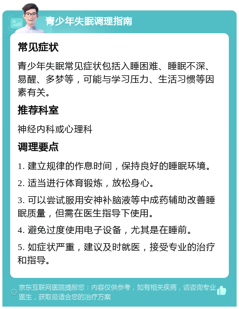 青少年失眠调理指南 常见症状 青少年失眠常见症状包括入睡困难、睡眠不深、易醒、多梦等，可能与学习压力、生活习惯等因素有关。 推荐科室 神经内科或心理科 调理要点 1. 建立规律的作息时间，保持良好的睡眠环境。 2. 适当进行体育锻炼，放松身心。 3. 可以尝试服用安神补脑液等中成药辅助改善睡眠质量，但需在医生指导下使用。 4. 避免过度使用电子设备，尤其是在睡前。 5. 如症状严重，建议及时就医，接受专业的治疗和指导。