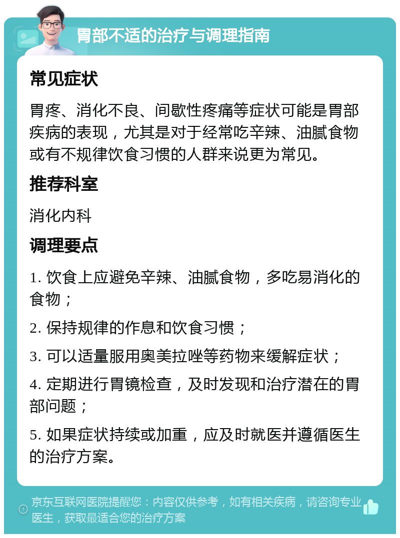 胃部不适的治疗与调理指南 常见症状 胃疼、消化不良、间歇性疼痛等症状可能是胃部疾病的表现，尤其是对于经常吃辛辣、油腻食物或有不规律饮食习惯的人群来说更为常见。 推荐科室 消化内科 调理要点 1. 饮食上应避免辛辣、油腻食物，多吃易消化的食物； 2. 保持规律的作息和饮食习惯； 3. 可以适量服用奥美拉唑等药物来缓解症状； 4. 定期进行胃镜检查，及时发现和治疗潜在的胃部问题； 5. 如果症状持续或加重，应及时就医并遵循医生的治疗方案。