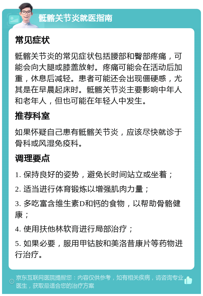 骶髂关节炎就医指南 常见症状 骶髂关节炎的常见症状包括腰部和臀部疼痛，可能会向大腿或膝盖放射。疼痛可能会在活动后加重，休息后减轻。患者可能还会出现僵硬感，尤其是在早晨起床时。骶髂关节炎主要影响中年人和老年人，但也可能在年轻人中发生。 推荐科室 如果怀疑自己患有骶髂关节炎，应该尽快就诊于骨科或风湿免疫科。 调理要点 1. 保持良好的姿势，避免长时间站立或坐着； 2. 适当进行体育锻炼以增强肌肉力量； 3. 多吃富含维生素D和钙的食物，以帮助骨骼健康； 4. 使用扶他林软膏进行局部治疗； 5. 如果必要，服用甲钴胺和美洛昔康片等药物进行治疗。