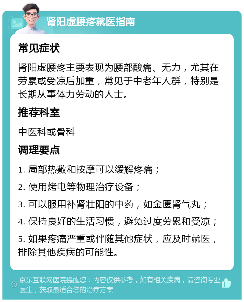 肾阳虚腰疼就医指南 常见症状 肾阳虚腰疼主要表现为腰部酸痛、无力，尤其在劳累或受凉后加重，常见于中老年人群，特别是长期从事体力劳动的人士。 推荐科室 中医科或骨科 调理要点 1. 局部热敷和按摩可以缓解疼痛； 2. 使用烤电等物理治疗设备； 3. 可以服用补肾壮阳的中药，如金匮肾气丸； 4. 保持良好的生活习惯，避免过度劳累和受凉； 5. 如果疼痛严重或伴随其他症状，应及时就医，排除其他疾病的可能性。