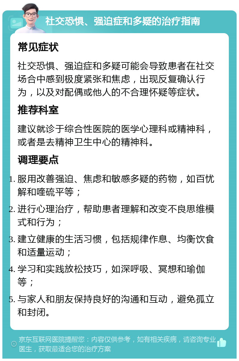 社交恐惧、强迫症和多疑的治疗指南 常见症状 社交恐惧、强迫症和多疑可能会导致患者在社交场合中感到极度紧张和焦虑，出现反复确认行为，以及对配偶或他人的不合理怀疑等症状。 推荐科室 建议就诊于综合性医院的医学心理科或精神科，或者是去精神卫生中心的精神科。 调理要点 服用改善强迫、焦虑和敏感多疑的药物，如百忧解和喹硫平等； 进行心理治疗，帮助患者理解和改变不良思维模式和行为； 建立健康的生活习惯，包括规律作息、均衡饮食和适量运动； 学习和实践放松技巧，如深呼吸、冥想和瑜伽等； 与家人和朋友保持良好的沟通和互动，避免孤立和封闭。