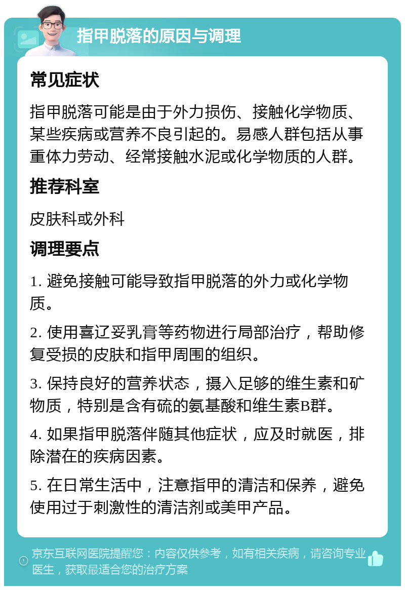 指甲脱落的原因与调理 常见症状 指甲脱落可能是由于外力损伤、接触化学物质、某些疾病或营养不良引起的。易感人群包括从事重体力劳动、经常接触水泥或化学物质的人群。 推荐科室 皮肤科或外科 调理要点 1. 避免接触可能导致指甲脱落的外力或化学物质。 2. 使用喜辽妥乳膏等药物进行局部治疗，帮助修复受损的皮肤和指甲周围的组织。 3. 保持良好的营养状态，摄入足够的维生素和矿物质，特别是含有硫的氨基酸和维生素B群。 4. 如果指甲脱落伴随其他症状，应及时就医，排除潜在的疾病因素。 5. 在日常生活中，注意指甲的清洁和保养，避免使用过于刺激性的清洁剂或美甲产品。