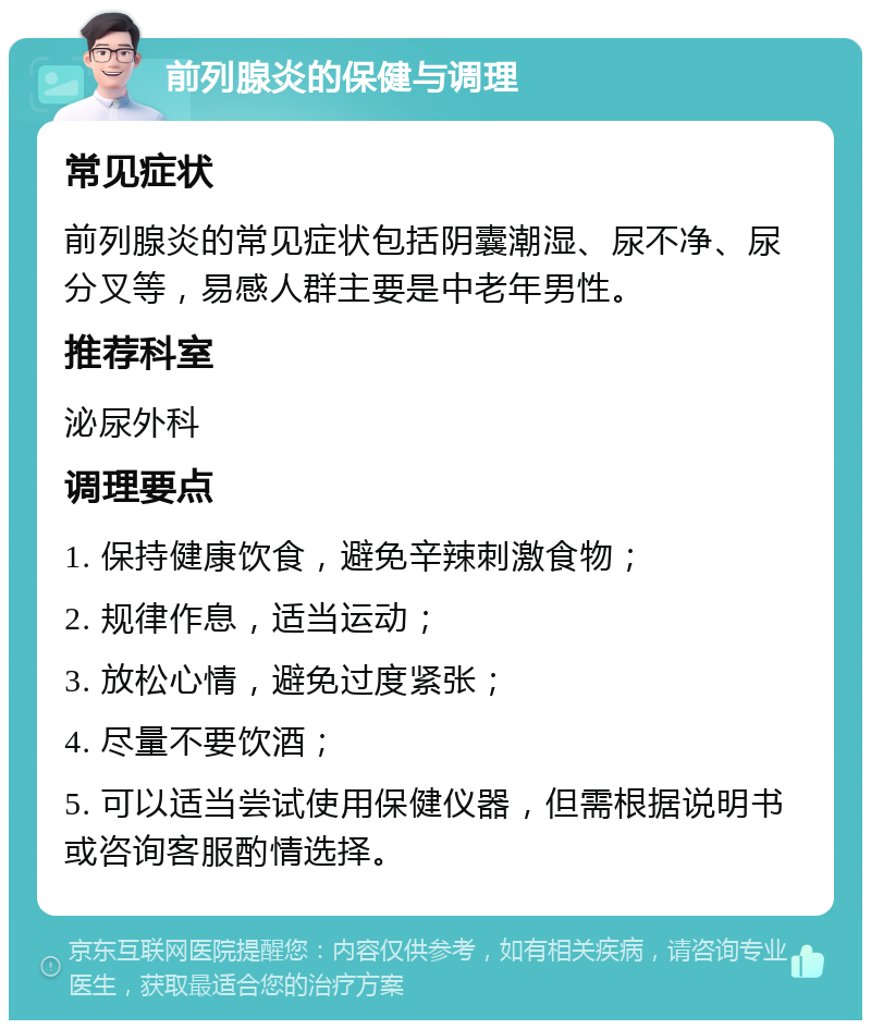 前列腺炎的保健与调理 常见症状 前列腺炎的常见症状包括阴囊潮湿、尿不净、尿分叉等，易感人群主要是中老年男性。 推荐科室 泌尿外科 调理要点 1. 保持健康饮食，避免辛辣刺激食物； 2. 规律作息，适当运动； 3. 放松心情，避免过度紧张； 4. 尽量不要饮酒； 5. 可以适当尝试使用保健仪器，但需根据说明书或咨询客服酌情选择。