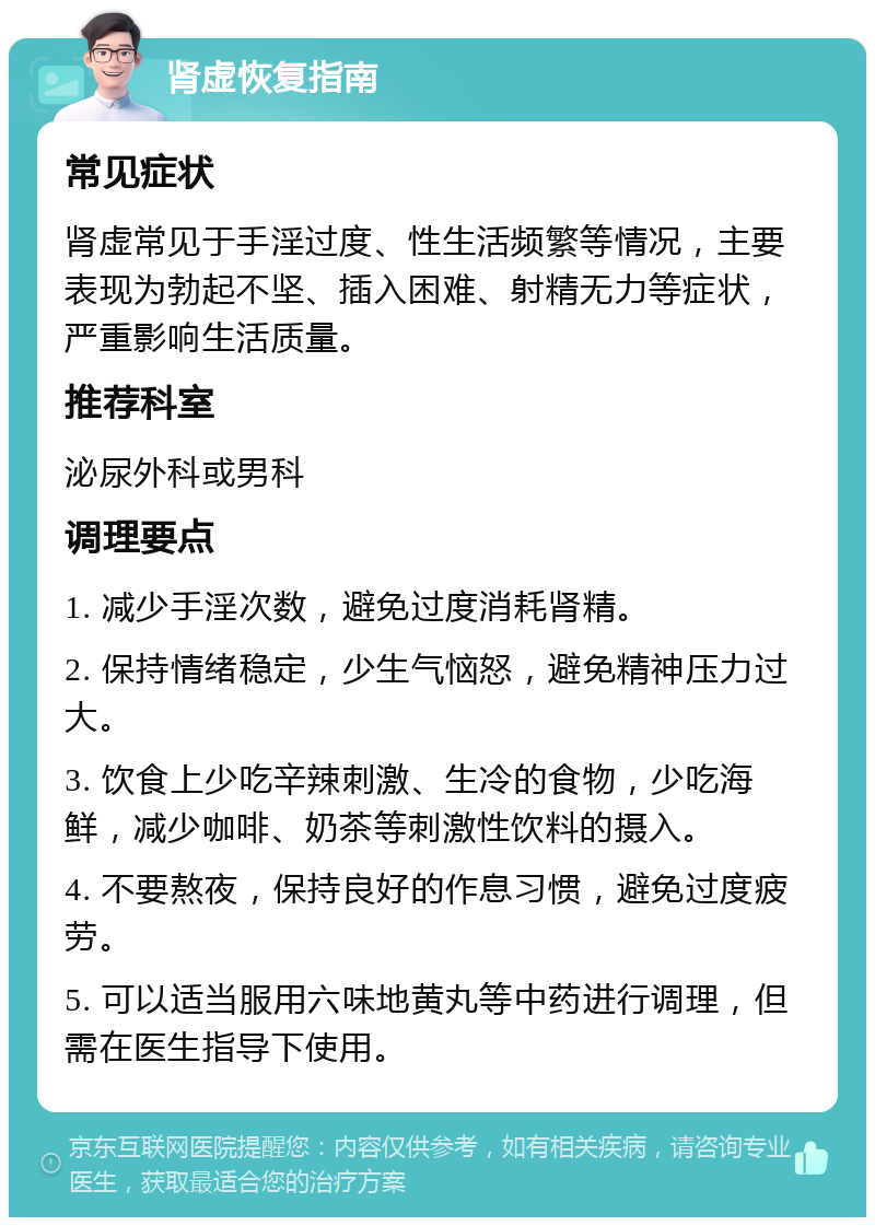 肾虚恢复指南 常见症状 肾虚常见于手淫过度、性生活频繁等情况，主要表现为勃起不坚、插入困难、射精无力等症状，严重影响生活质量。 推荐科室 泌尿外科或男科 调理要点 1. 减少手淫次数，避免过度消耗肾精。 2. 保持情绪稳定，少生气恼怒，避免精神压力过大。 3. 饮食上少吃辛辣刺激、生冷的食物，少吃海鲜，减少咖啡、奶茶等刺激性饮料的摄入。 4. 不要熬夜，保持良好的作息习惯，避免过度疲劳。 5. 可以适当服用六味地黄丸等中药进行调理，但需在医生指导下使用。