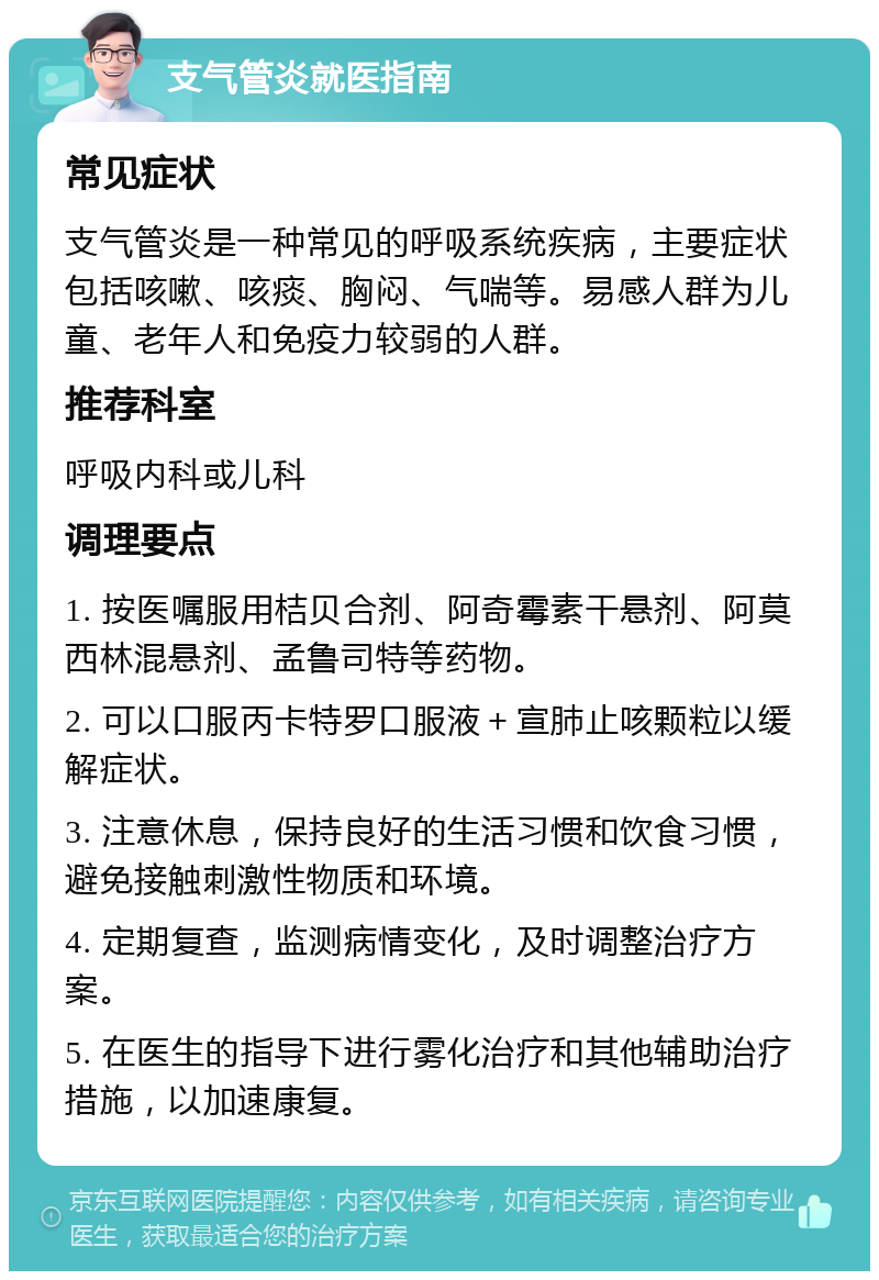 支气管炎就医指南 常见症状 支气管炎是一种常见的呼吸系统疾病，主要症状包括咳嗽、咳痰、胸闷、气喘等。易感人群为儿童、老年人和免疫力较弱的人群。 推荐科室 呼吸内科或儿科 调理要点 1. 按医嘱服用桔贝合剂、阿奇霉素干悬剂、阿莫西林混悬剂、孟鲁司特等药物。 2. 可以口服丙卡特罗口服液＋宣肺止咳颗粒以缓解症状。 3. 注意休息，保持良好的生活习惯和饮食习惯，避免接触刺激性物质和环境。 4. 定期复查，监测病情变化，及时调整治疗方案。 5. 在医生的指导下进行雾化治疗和其他辅助治疗措施，以加速康复。