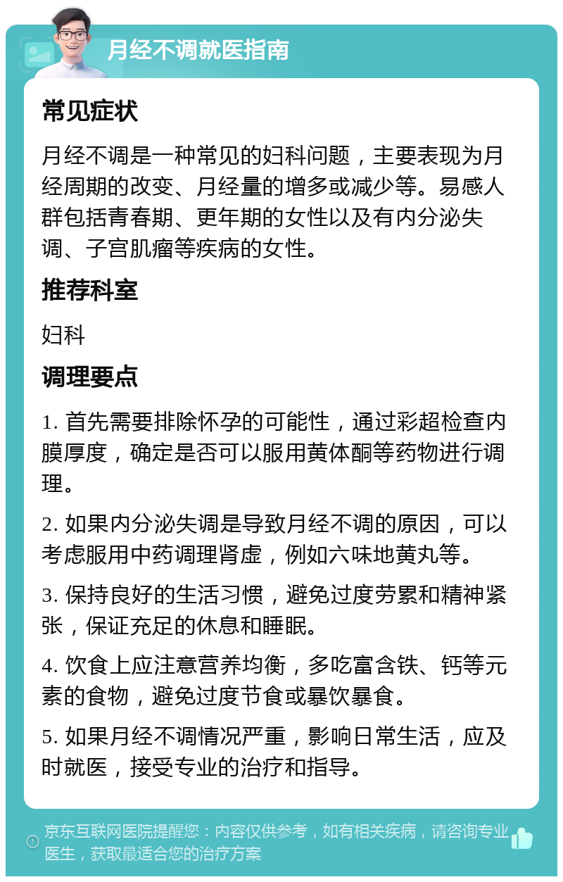 月经不调就医指南 常见症状 月经不调是一种常见的妇科问题，主要表现为月经周期的改变、月经量的增多或减少等。易感人群包括青春期、更年期的女性以及有内分泌失调、子宫肌瘤等疾病的女性。 推荐科室 妇科 调理要点 1. 首先需要排除怀孕的可能性，通过彩超检查内膜厚度，确定是否可以服用黄体酮等药物进行调理。 2. 如果内分泌失调是导致月经不调的原因，可以考虑服用中药调理肾虚，例如六味地黄丸等。 3. 保持良好的生活习惯，避免过度劳累和精神紧张，保证充足的休息和睡眠。 4. 饮食上应注意营养均衡，多吃富含铁、钙等元素的食物，避免过度节食或暴饮暴食。 5. 如果月经不调情况严重，影响日常生活，应及时就医，接受专业的治疗和指导。