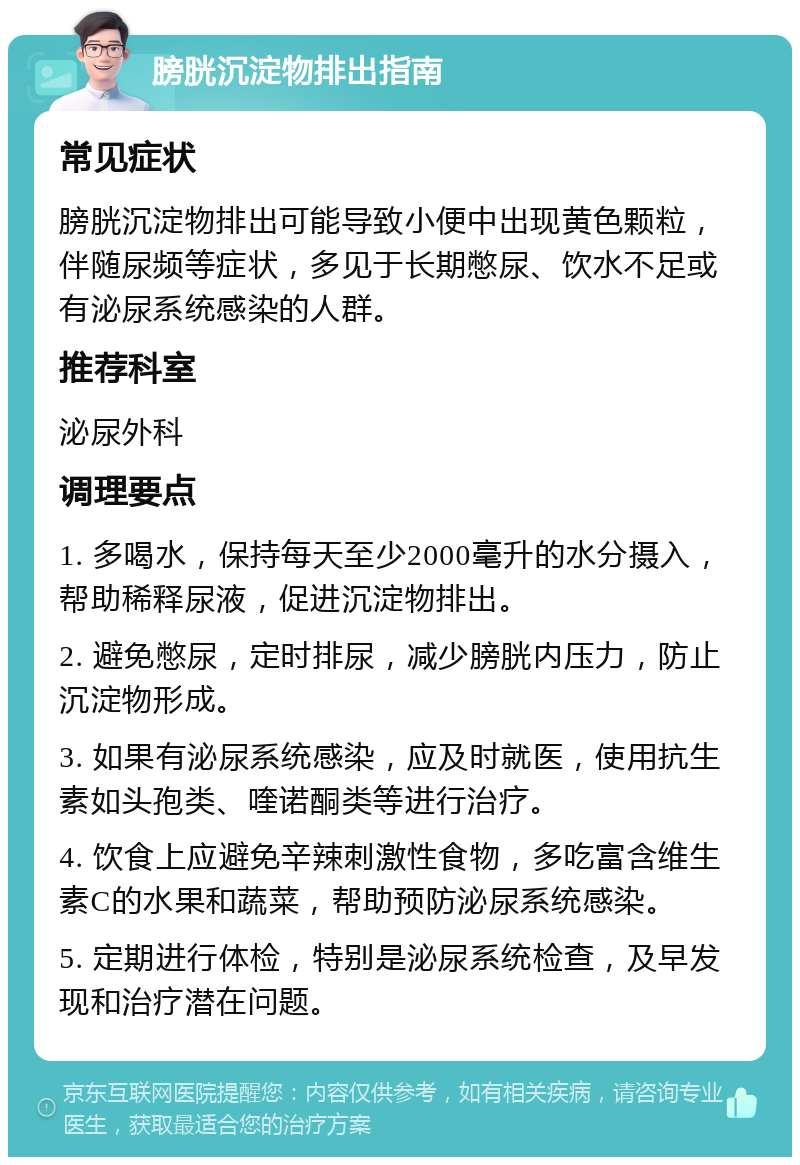 膀胱沉淀物排出指南 常见症状 膀胱沉淀物排出可能导致小便中出现黄色颗粒，伴随尿频等症状，多见于长期憋尿、饮水不足或有泌尿系统感染的人群。 推荐科室 泌尿外科 调理要点 1. 多喝水，保持每天至少2000毫升的水分摄入，帮助稀释尿液，促进沉淀物排出。 2. 避免憋尿，定时排尿，减少膀胱内压力，防止沉淀物形成。 3. 如果有泌尿系统感染，应及时就医，使用抗生素如头孢类、喹诺酮类等进行治疗。 4. 饮食上应避免辛辣刺激性食物，多吃富含维生素C的水果和蔬菜，帮助预防泌尿系统感染。 5. 定期进行体检，特别是泌尿系统检查，及早发现和治疗潜在问题。