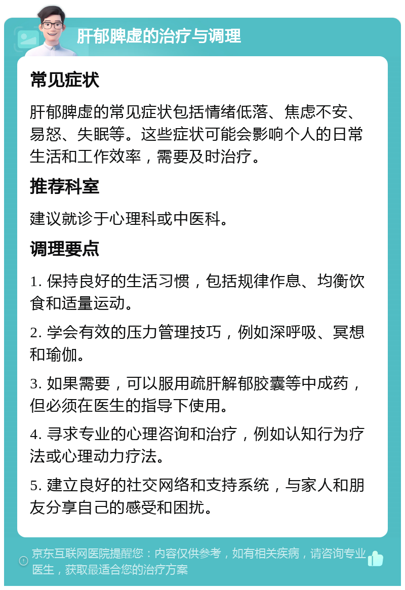 肝郁脾虚的治疗与调理 常见症状 肝郁脾虚的常见症状包括情绪低落、焦虑不安、易怒、失眠等。这些症状可能会影响个人的日常生活和工作效率，需要及时治疗。 推荐科室 建议就诊于心理科或中医科。 调理要点 1. 保持良好的生活习惯，包括规律作息、均衡饮食和适量运动。 2. 学会有效的压力管理技巧，例如深呼吸、冥想和瑜伽。 3. 如果需要，可以服用疏肝解郁胶囊等中成药，但必须在医生的指导下使用。 4. 寻求专业的心理咨询和治疗，例如认知行为疗法或心理动力疗法。 5. 建立良好的社交网络和支持系统，与家人和朋友分享自己的感受和困扰。